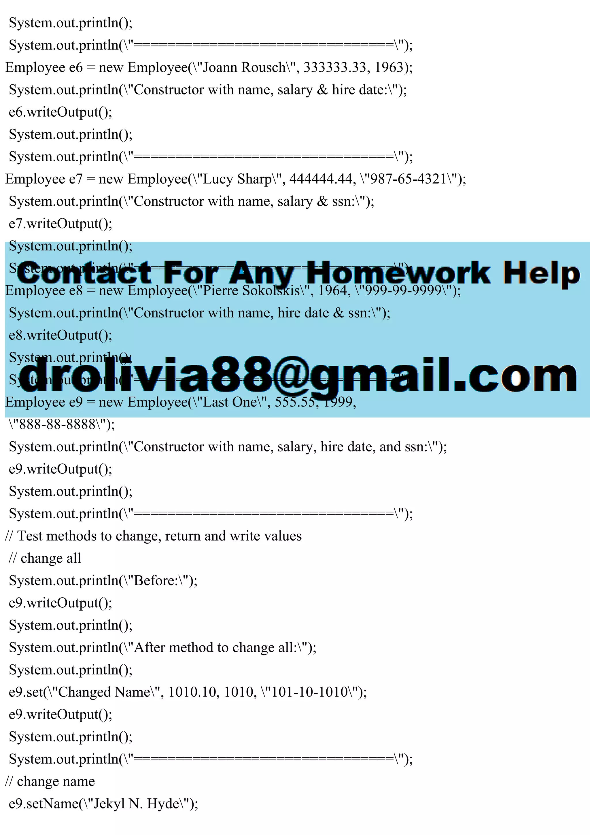 System.out.println();
System.out.println("===============================");
Employee e6 = new Employee("Joann Rousch", 333333.33, 1963);
System.out.println("Constructor with name, salary & hire date:");
e6.writeOutput();
System.out.println();
System.out.println("===============================");
Employee e7 = new Employee("Lucy Sharp", 444444.44, "987-65-4321");
System.out.println("Constructor with name, salary & ssn:");
e7.writeOutput();
System.out.println();
System.out.println("===============================");
Employee e8 = new Employee("Pierre Sokolskis", 1964, "999-99-9999");
System.out.println("Constructor with name, hire date & ssn:");
e8.writeOutput();
System.out.println();
System.out.println("===============================");
Employee e9 = new Employee("Last One", 555.55, 1999,
"888-88-8888");
System.out.println("Constructor with name, salary, hire date, and ssn:");
e9.writeOutput();
System.out.println();
System.out.println("===============================");
// Test methods to change, return and write values
// change all
System.out.println("Before:");
e9.writeOutput();
System.out.println();
System.out.println("After method to change all:");
System.out.println();
e9.set("Changed Name", 1010.10, 1010, "101-10-1010");
e9.writeOutput();
System.out.println();
System.out.println("===============================");
// change name
e9.setName("Jekyl N. Hyde");
 