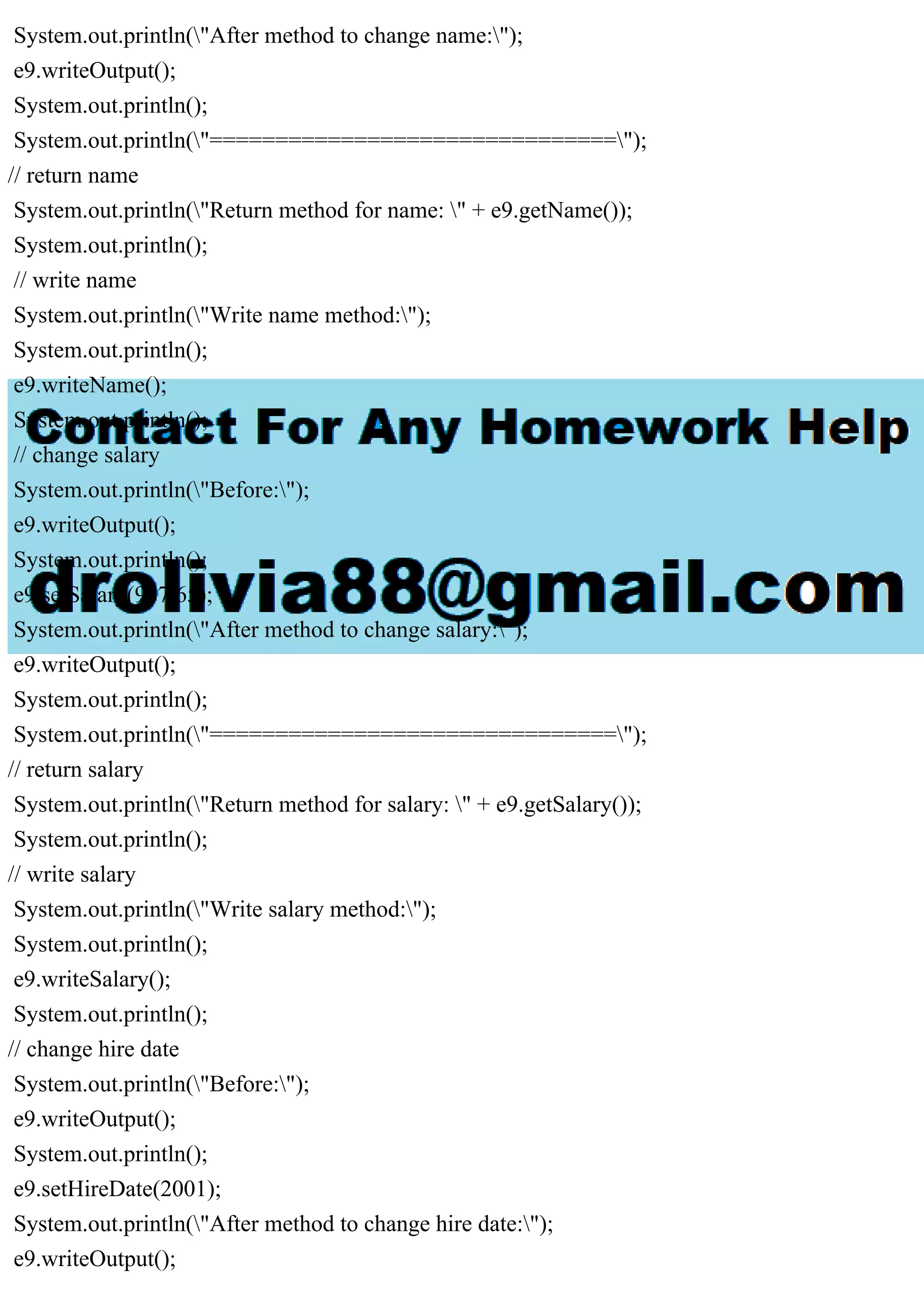 System.out.println("After method to change name:");
e9.writeOutput();
System.out.println();
System.out.println("===============================");
// return name
System.out.println("Return method for name: " + e9.getName());
System.out.println();
// write name
System.out.println("Write name method:");
System.out.println();
e9.writeName();
System.out.println();
// change salary
System.out.println("Before:");
e9.writeOutput();
System.out.println();
e9.setSalary(987.65);
System.out.println("After method to change salary:");
e9.writeOutput();
System.out.println();
System.out.println("===============================");
// return salary
System.out.println("Return method for salary: " + e9.getSalary());
System.out.println();
// write salary
System.out.println("Write salary method:");
System.out.println();
e9.writeSalary();
System.out.println();
// change hire date
System.out.println("Before:");
e9.writeOutput();
System.out.println();
e9.setHireDate(2001);
System.out.println("After method to change hire date:");
e9.writeOutput();
 