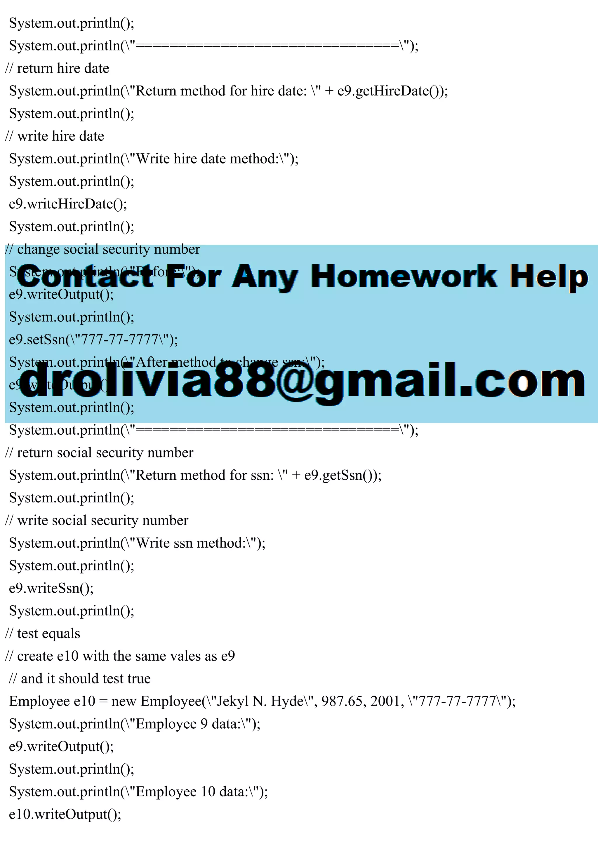 System.out.println();
System.out.println("===============================");
// return hire date
System.out.println("Return method for hire date: " + e9.getHireDate());
System.out.println();
// write hire date
System.out.println("Write hire date method:");
System.out.println();
e9.writeHireDate();
System.out.println();
// change social security number
System.out.println("Before:");
e9.writeOutput();
System.out.println();
e9.setSsn("777-77-7777");
System.out.println("After method to change ssn:");
e9.writeOutput();
System.out.println();
System.out.println("===============================");
// return social security number
System.out.println("Return method for ssn: " + e9.getSsn());
System.out.println();
// write social security number
System.out.println("Write ssn method:");
System.out.println();
e9.writeSsn();
System.out.println();
// test equals
// create e10 with the same vales as e9
// and it should test true
Employee e10 = new Employee("Jekyl N. Hyde", 987.65, 2001, "777-77-7777");
System.out.println("Employee 9 data:");
e9.writeOutput();
System.out.println();
System.out.println("Employee 10 data:");
e10.writeOutput();
 