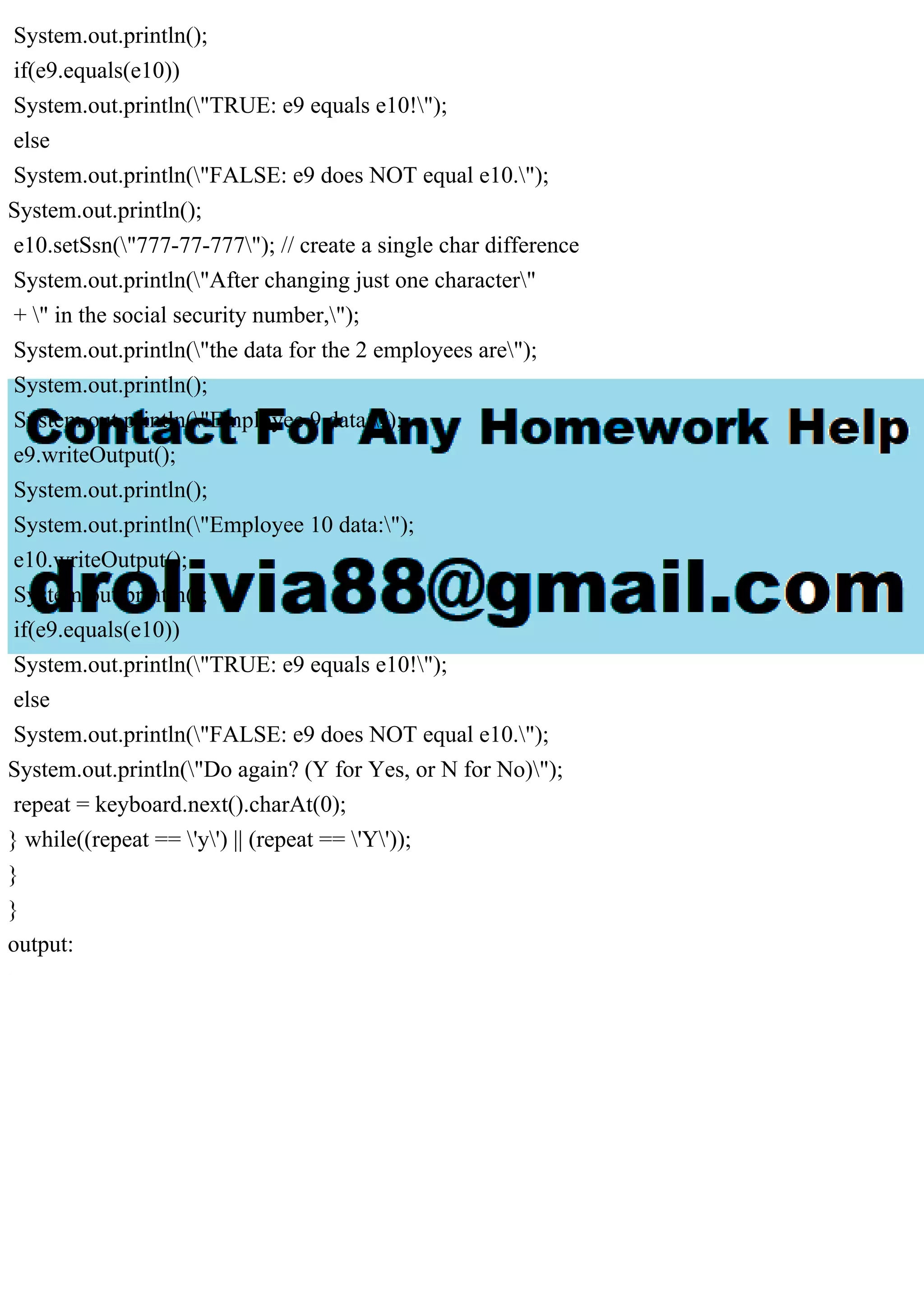 System.out.println();
if(e9.equals(e10))
System.out.println("TRUE: e9 equals e10!");
else
System.out.println("FALSE: e9 does NOT equal e10.");
System.out.println();
e10.setSsn("777-77-777"); // create a single char difference
System.out.println("After changing just one character"
+ " in the social security number,");
System.out.println("the data for the 2 employees are");
System.out.println();
System.out.println("Employee 9 data:");
e9.writeOutput();
System.out.println();
System.out.println("Employee 10 data:");
e10.writeOutput();
System.out.println();
if(e9.equals(e10))
System.out.println("TRUE: e9 equals e10!");
else
System.out.println("FALSE: e9 does NOT equal e10.");
System.out.println("Do again? (Y for Yes, or N for No)");
repeat = keyboard.next().charAt(0);
} while((repeat == 'y') || (repeat == 'Y'));
}
}
output:
 
