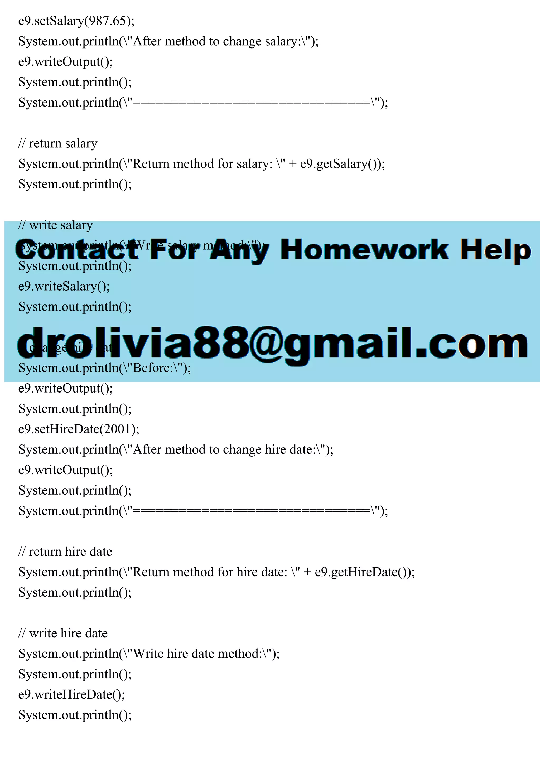e9.setSalary(987.65);
System.out.println("After method to change salary:");
e9.writeOutput();
System.out.println();
System.out.println("===============================");
// return salary
System.out.println("Return method for salary: " + e9.getSalary());
System.out.println();
// write salary
System.out.println("Write salary method:");
System.out.println();
e9.writeSalary();
System.out.println();
// change hire date
System.out.println("Before:");
e9.writeOutput();
System.out.println();
e9.setHireDate(2001);
System.out.println("After method to change hire date:");
e9.writeOutput();
System.out.println();
System.out.println("===============================");
// return hire date
System.out.println("Return method for hire date: " + e9.getHireDate());
System.out.println();
// write hire date
System.out.println("Write hire date method:");
System.out.println();
e9.writeHireDate();
System.out.println();
 