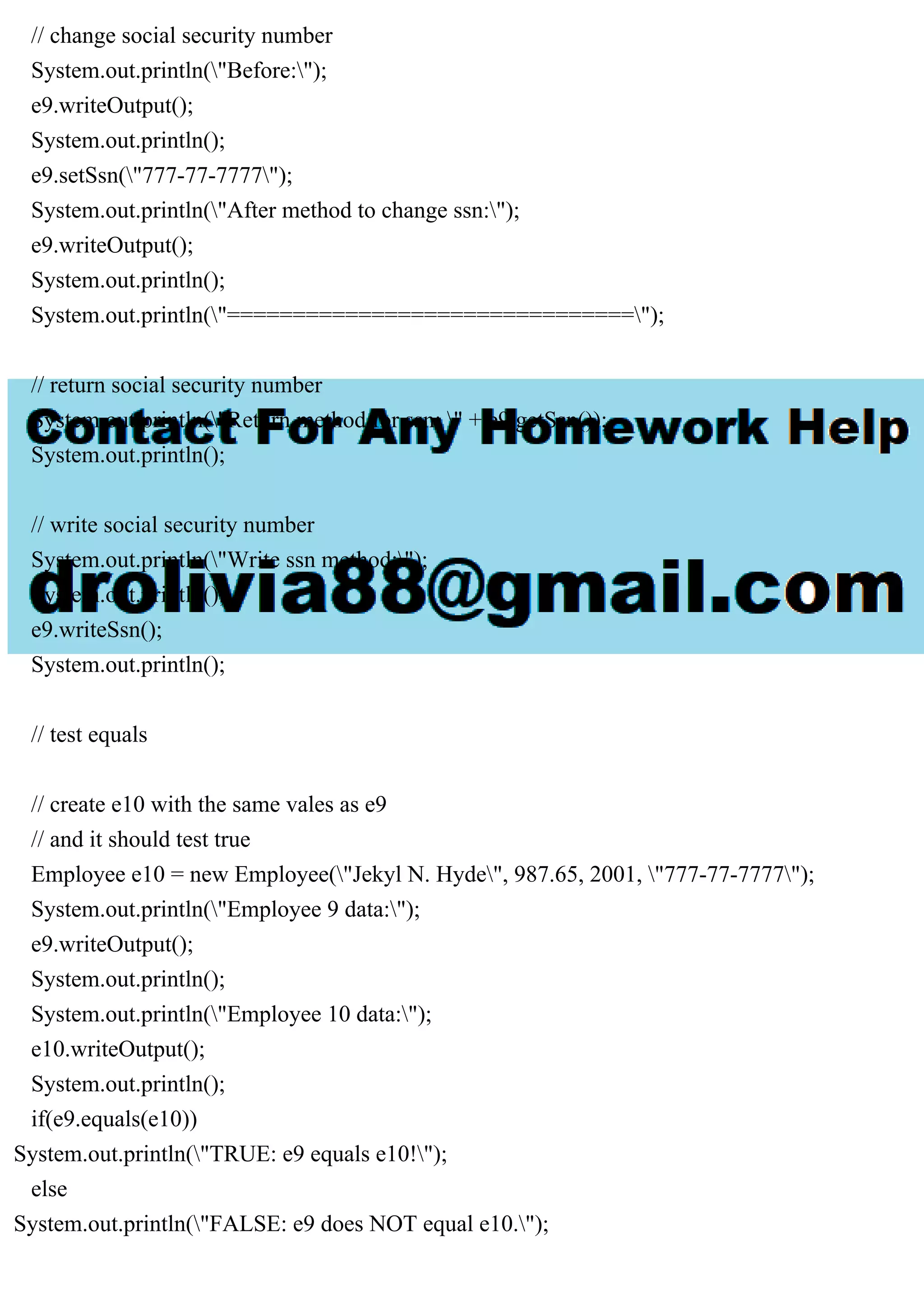 // change social security number
System.out.println("Before:");
e9.writeOutput();
System.out.println();
e9.setSsn("777-77-7777");
System.out.println("After method to change ssn:");
e9.writeOutput();
System.out.println();
System.out.println("===============================");
// return social security number
System.out.println("Return method for ssn: " + e9.getSsn());
System.out.println();
// write social security number
System.out.println("Write ssn method:");
System.out.println();
e9.writeSsn();
System.out.println();
// test equals
// create e10 with the same vales as e9
// and it should test true
Employee e10 = new Employee("Jekyl N. Hyde", 987.65, 2001, "777-77-7777");
System.out.println("Employee 9 data:");
e9.writeOutput();
System.out.println();
System.out.println("Employee 10 data:");
e10.writeOutput();
System.out.println();
if(e9.equals(e10))
System.out.println("TRUE: e9 equals e10!");
else
System.out.println("FALSE: e9 does NOT equal e10.");
 