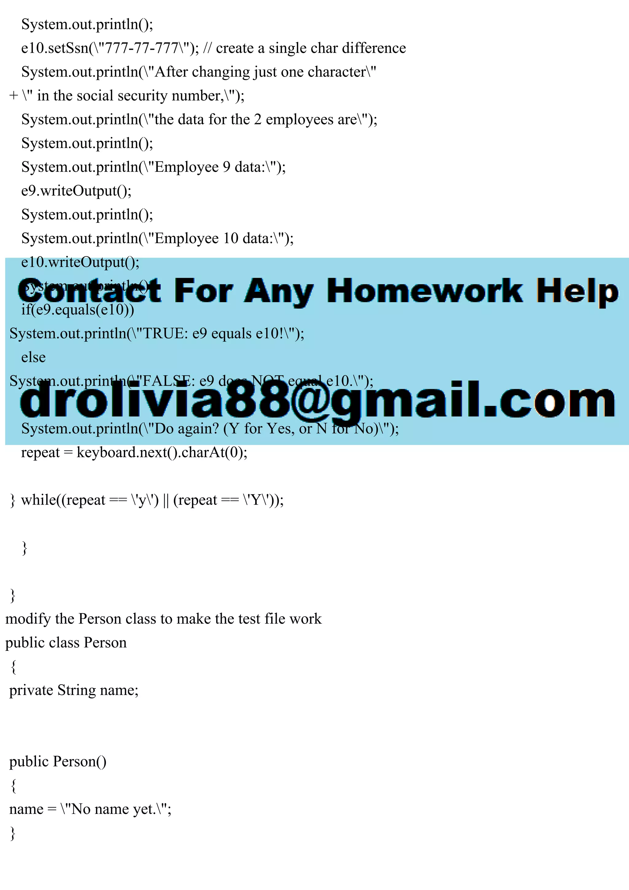System.out.println();
e10.setSsn("777-77-777"); // create a single char difference
System.out.println("After changing just one character"
+ " in the social security number,");
System.out.println("the data for the 2 employees are");
System.out.println();
System.out.println("Employee 9 data:");
e9.writeOutput();
System.out.println();
System.out.println("Employee 10 data:");
e10.writeOutput();
System.out.println();
if(e9.equals(e10))
System.out.println("TRUE: e9 equals e10!");
else
System.out.println("FALSE: e9 does NOT equal e10.");
System.out.println("Do again? (Y for Yes, or N for No)");
repeat = keyboard.next().charAt(0);
} while((repeat == 'y') || (repeat == 'Y'));
}
}
modify the Person class to make the test file work
public class Person
{
private String name;
public Person()
{
name = "No name yet.";
}
 