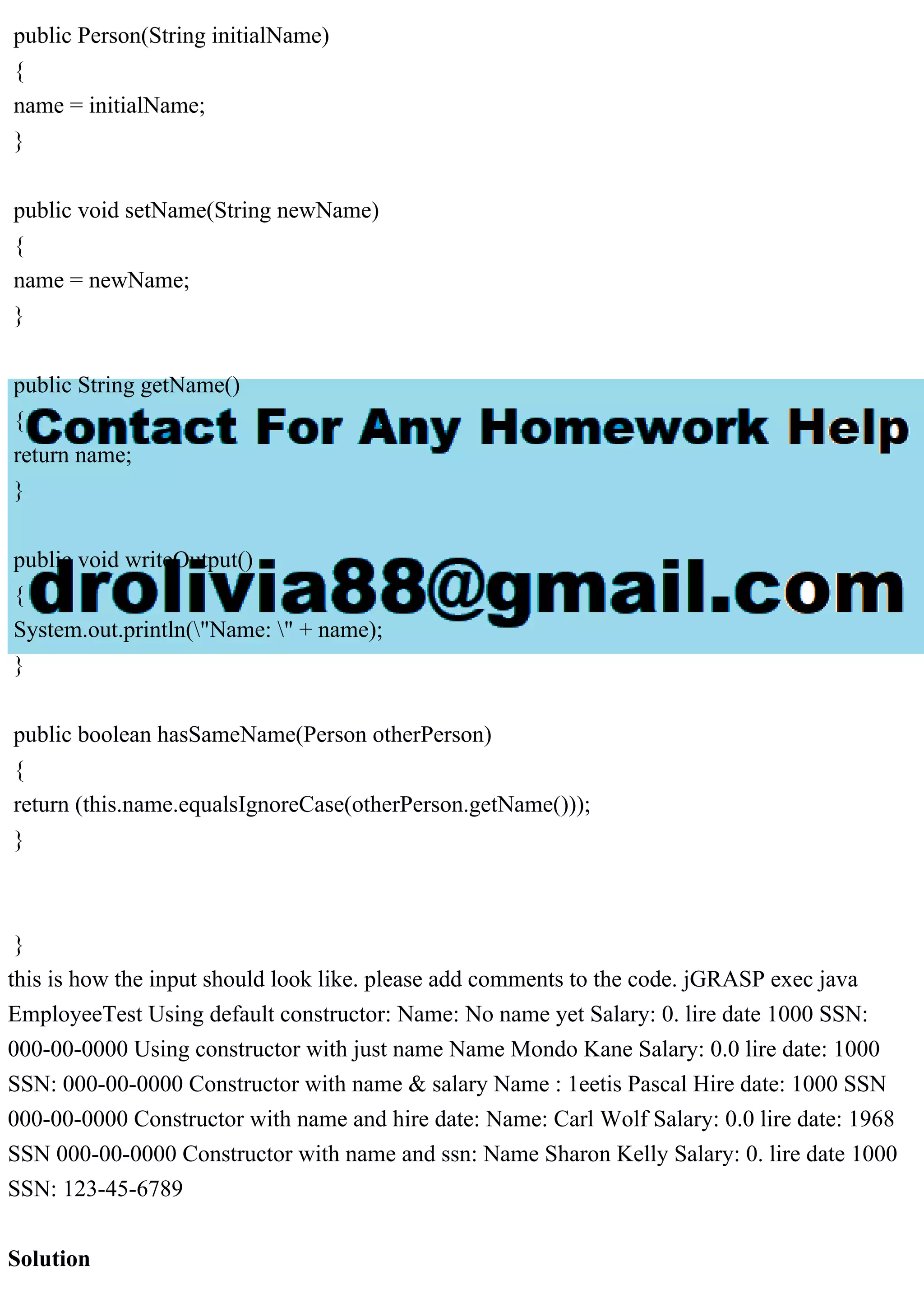 public Person(String initialName)
{
name = initialName;
}
public void setName(String newName)
{
name = newName;
}
public String getName()
{
return name;
}
public void writeOutput()
{
System.out.println("Name: " + name);
}
public boolean hasSameName(Person otherPerson)
{
return (this.name.equalsIgnoreCase(otherPerson.getName()));
}
}
this is how the input should look like. please add comments to the code. jGRASP exec java
EmployeeTest Using default constructor: Name: No name yet Salary: 0. lire date 1000 SSN:
000-00-0000 Using constructor with just name Name Mondo Kane Salary: 0.0 lire date: 1000
SSN: 000-00-0000 Constructor with name & salary Name : 1eetis Pascal Hire date: 1000 SSN
000-00-0000 Constructor with name and hire date: Name: Carl Wolf Salary: 0.0 lire date: 1968
SSN 000-00-0000 Constructor with name and ssn: Name Sharon Kelly Salary: 0. lire date 1000
SSN: 123-45-6789
Solution
 