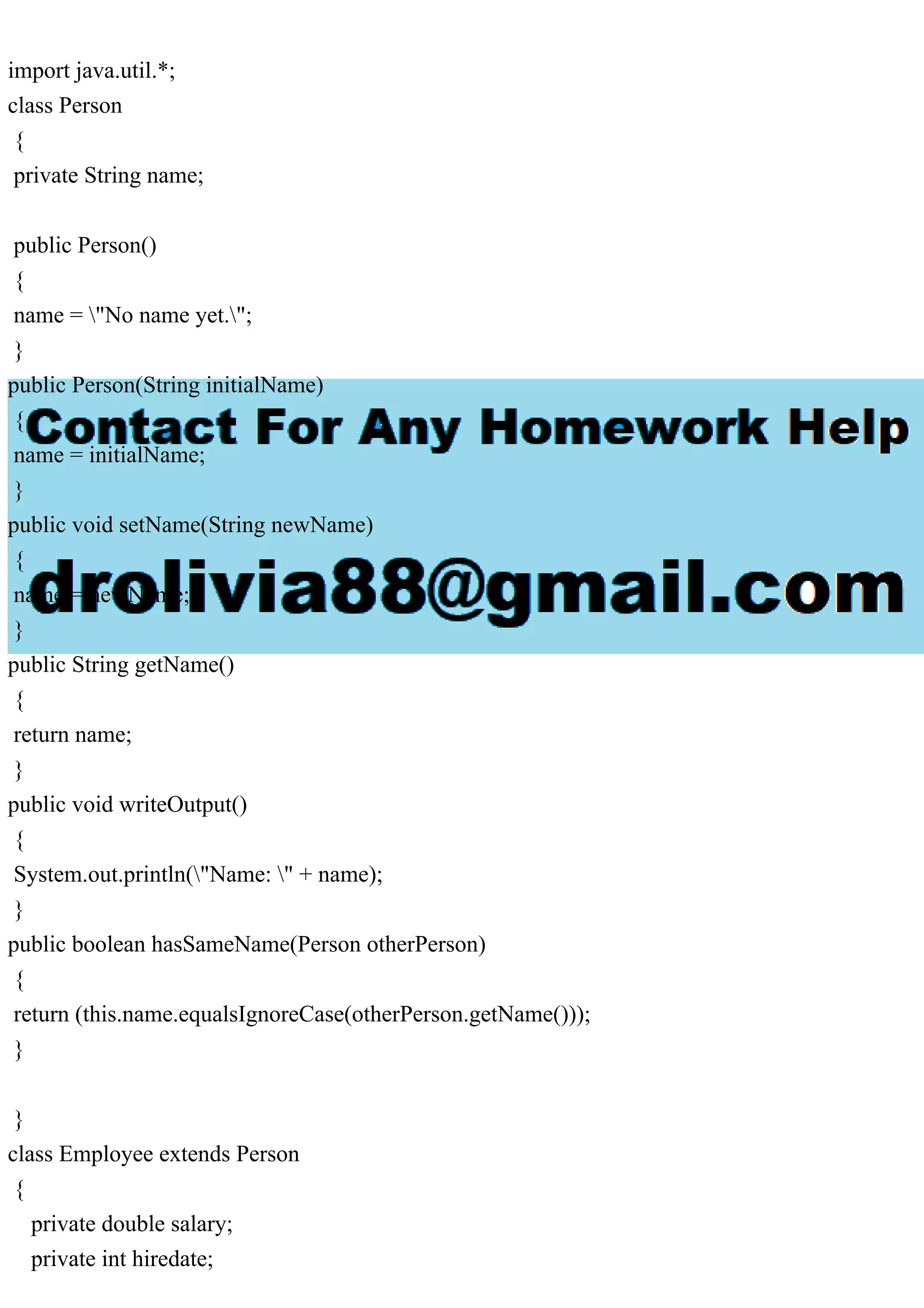 import java.util.*;
class Person
{
private String name;
public Person()
{
name = "No name yet.";
}
public Person(String initialName)
{
name = initialName;
}
public void setName(String newName)
{
name = newName;
}
public String getName()
{
return name;
}
public void writeOutput()
{
System.out.println("Name: " + name);
}
public boolean hasSameName(Person otherPerson)
{
return (this.name.equalsIgnoreCase(otherPerson.getName()));
}
}
class Employee extends Person
{
private double salary;
private int hiredate;
 
