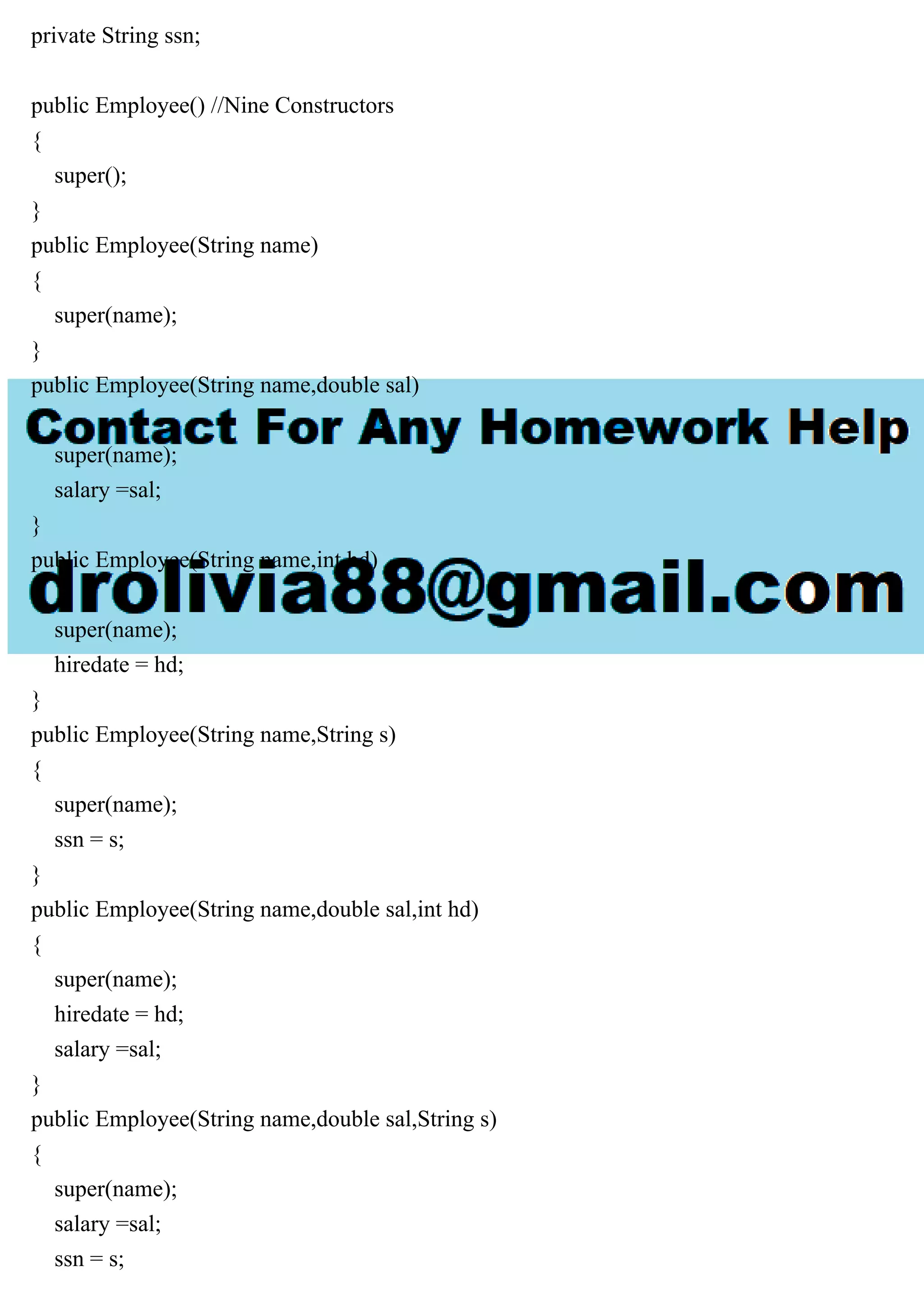 private String ssn;
public Employee() //Nine Constructors
{
super();
}
public Employee(String name)
{
super(name);
}
public Employee(String name,double sal)
{
super(name);
salary =sal;
}
public Employee(String name,int hd)
{
super(name);
hiredate = hd;
}
public Employee(String name,String s)
{
super(name);
ssn = s;
}
public Employee(String name,double sal,int hd)
{
super(name);
hiredate = hd;
salary =sal;
}
public Employee(String name,double sal,String s)
{
super(name);
salary =sal;
ssn = s;
 