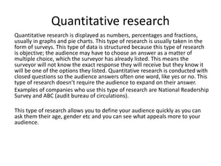 Quantitative research
Quantitative research is displayed as numbers, percentages and fractions,
usually in graphs and pie charts. This type of research is usually taken in the
form of surveys. This type of data is structured because this type of research
is objective; the audience may have to choose an answer as a matter of
multiple choice, which the surveyor has already listed. This means the
surveyor will not know the exact response they will receive but they know it
will be one of the options they listed. Quantitative research is conducted with
closed questions so the audience answers often one word, like yes or no. This
type of research doesn’t require the audience to expand on their answer.
Examples of companies who use this type of research are National Readership
Survey and ABC (audit bureau of circulations).
This type of research allows you to define your audience quickly as you can
ask them their age, gender etc and you can see what appeals more to your
audience.
 