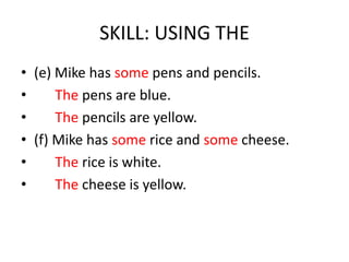 SKILL: USING THE
• (e) Mike has some pens and pencils.
•     The pens are blue.
•     The pencils are yellow.
• (f) Mike has some rice and some cheese.
•     The rice is white.
•     The cheese is yellow.
 