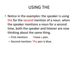 USING THE
• Notice in the examples: the speaker is using
  the for the second mention of a noun. when
  the speaker mentions a noun for a second
  time, both the speaker and listener are now
  thinking about the same thing.
  – First mention:  I have a pen.
  – Second mention: The pen is blue.
 