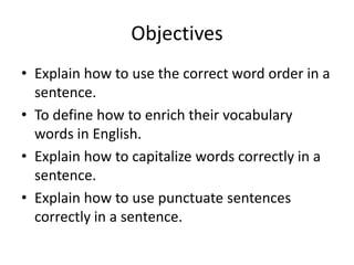 Objectives
• Explain how to use the correct word order in a
  sentence.
• To define how to enrich their vocabulary
  words in English.
• Explain how to capitalize words correctly in a
  sentence.
• Explain how to use punctuate sentences
  correctly in a sentence.
 
