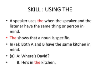 SKILL : USING THE
• A speaker uses the when the speaker and the
  listener have the same thing or person in
  mind.
• The shows that a noun is specific.
• In (a): Both A and B have the same kitchen in
  mind.
• (a) A: Where’s David?
•      B: He’s in the kitchen.
 