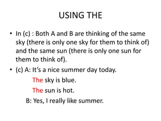 USING THE
• In (c) : Both A and B are thinking of the same
  sky (there is only one sky for them to think of)
  and the same sun (there is only one sun for
  them to think of).
• (c) A: It’s a nice summer day today.
         The sky is blue.
         The sun is hot.
      B: Yes, I really like summer.
 