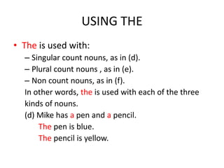 USING THE
• The is used with:
  – Singular count nouns, as in (d).
  – Plural count nouns , as in (e).
  – Non count nouns, as in (f).
  In other words, the is used with each of the three
  kinds of nouns.
  (d) Mike has a pen and a pencil.
      The pen is blue.
      The pencil is yellow.
 