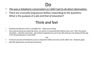 Do
• This was a telephonic conversation so I didn’t get to do direct observation.
• There are unusually long pauses before responding to the questions-
What is the purpose of a job and that of education?
Think and feel
• Professional decisions aren’t a straight line - fixed course thing.
• One must do what one really like to do…for which it is essential that he/she tries it out. That’s the way it
should be ...work for some time …get relevant experience to see if you like what you are doing and then go
in for formal education in that field.
but
• Financial security and material success is important before one sets out for other non –material goals.
• Real life experiences are the best teacheres.
 