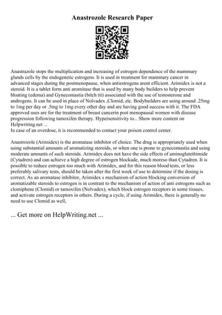 Anastrozole Research Paper
Anastrazole stops the multiplication and increasing of estrogen dependence of the mammary
glands cells by the endogenetic estrogens. It is used in treatment for mammary cancer in
advanced stages during the postmenopause, when antiestrogens arent efficient. Arimidex is not a
steroid. It is a tablet form anti aromitase that is used by many body builders to help prevent
bloating (edema) and Gynecomastia (bitch tit) associated with the use of testosterone and
androgens. It can be used in place of Nolvadex ,Clomid, etc. Bodybuilders are using around .25mg
to 1mg per day or .5mg to 1mg every other day and are having good success with it. The FDA
approved uses are for the treatment of breast cancerin post menopausal women with disease
progression following tamoxifen therapy. Hypersensitivity to... Show more content on
Helpwriting.net ...
In case of an overdose, it is recommended to contact your poison control center.
Anastrozole (Arimidex) is the aromatase inhibitor of choice. The drug is appropriately used when
using substantial amounts of aromatizing steroids, or when one is prone to gynecomastia and using
moderate amounts of such steroids. Arimidex does not have the side effects of aminoglutethimide
(Cytadren) and can achieve a high degree of estrogen blockade, much moreso than Cytadren. It is
possible to reduce estrogen too much with Arimidex, and for this reason blood tests, or less
preferably salivary tests, should be taken after the first week of use to determine if the dosing is
correct. As an aromatase inhibitor, Arimidex s mechanism of action blocking conversion of
aromatizable steroids to estrogen is in contrast to the mechanism of action of anti estrogens such as
clomiphene (Clomid) or tamoxifen (Nolvadex), which block estrogen receptors in some tissues,
and activate estrogen receptors in others. During a cycle, if using Arimidex, there is generally no
need to use Clomid as well,
... Get more on HelpWriting.net ...
 