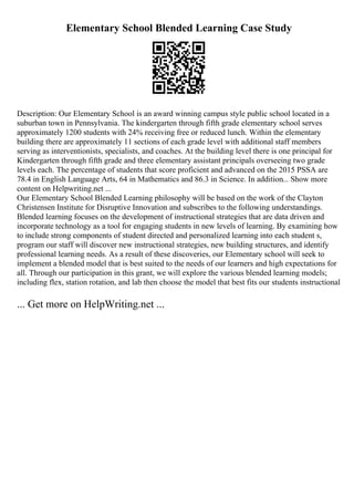 Elementary School Blended Learning Case Study
Description: Our Elementary School is an award winning campus style public school located in a
suburban town in Pennsylvania. The kindergarten through fifth grade elementary school serves
approximately 1200 students with 24% receiving free or reduced lunch. Within the elementary
building there are approximately 11 sections of each grade level with additional staff members
serving as interventionists, specialists, and coaches. At the building level there is one principal for
Kindergarten through fifth grade and three elementary assistant principals overseeing two grade
levels each. The percentage of students that score proficient and advanced on the 2015 PSSA are
78.4 in English Language Arts, 64 in Mathematics and 86.3 in Science. In addition... Show more
content on Helpwriting.net ...
Our Elementary School Blended Learning philosophy will be based on the work of the Clayton
Christensen Institute for Disruptive Innovation and subscribes to the following understandings.
Blended learning focuses on the development of instructional strategies that are data driven and
incorporate technology as a tool for engaging students in new levels of learning. By examining how
to include strong components of student directed and personalized learning into each student s,
program our staff will discover new instructional strategies, new building structures, and identify
professional learning needs. As a result of these discoveries, our Elementary school will seek to
implement a blended model that is best suited to the needs of our learners and high expectations for
all. Through our participation in this grant, we will explore the various blended learning models;
including flex, station rotation, and lab then choose the model that best fits our students instructional
... Get more on HelpWriting.net ...
 