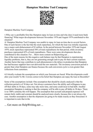Hampton Machine Tool Company
Hampton Machine Tool Company
1.Why can t a profitable firm like Hampton repay its loan on time and why does it need more bank
financing? What major developments between November 1978 and August 1979 contributed to this
situation?
A/ Hampton Machine Tool Company was unable to repay its loan on time due to several factors.
One of such factors is the fact that the stock repurchase, for which the loan was initially requested,
was a major cash disbursement of $3 million. In the period between November 1978 and August
1979, stock repurchase represented 58% of total expenditures for that period, while inventory
purchases represented 42% of total expenditures. There were some developments that also
contributed to this situation. For ... Show more content on Helpwriting.net ...
One of the main reasons for this negative cash balance may be that Hampton is experiencing
liquidity problems, that is, they are not generating enough cash to pay for their current expenses.
Another factor that may contribute to such phenomenon is the delays in production that Hampton
has had because suppliers have not delivered the raw materials. The inventory conversion period is
greater than what Hampton can finance because the cash conversion cycle is even greater than
collections from customers.
4.Critically evaluate the assumptions on which your forecasts are based. What developments could
alter your results? Is Mr. Cowins correct in his belief that Hampton can repay the loan in December?
Some of the assumptions include: One assumption that should be clearly analyzed is that the
collection period is of 30 days net. Not always customers have the ability and willingness to pay
off their debts in 30 days, some may take more time, and some could incur in bad debt. Another
assumption Hampton is making is that the company will be able to pay off debts in 30 days. There
is no 100% certainty this will happen. The assumption that accruals and prepaid expenses will
remain fairly stable and constant should be analyzed more clearly, because this is not always the
case. Another assumption is that the shipments are going to be made exactly as they forecasted. It
is important to note that in the
... Get more on HelpWriting.net ...
 