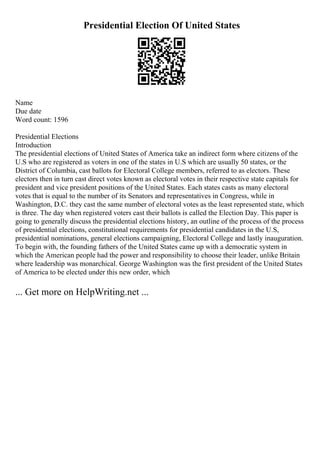 Presidential Election Of United States
Name
Due date
Word count: 1596
Presidential Elections
Introduction
The presidential elections of United States of America take an indirect form where citizens of the
U.S who are registered as voters in one of the states in U.S which are usually 50 states, or the
District of Columbia, cast ballots for Electoral College members, referred to as electors. These
electors then in turn cast direct votes known as electoral votes in their respective state capitals for
president and vice president positions of the United States. Each states casts as many electoral
votes that is equal to the number of its Senators and representatives in Congress, while in
Washington, D.C. they cast the same number of electoral votes as the least represented state, which
is three. The day when registered voters cast their ballots is called the Election Day. This paper is
going to generally discuss the presidential elections history, an outline of the process of the process
of presidential elections, constitutional requirements for presidential candidates in the U.S,
presidential nominations, general elections campaigning, Electoral College and lastly inauguration.
To begin with, the founding fathers of the United States came up with a democratic system in
which the American people had the power and responsibility to choose their leader, unlike Britain
where leadership was monarchical. George Washington was the first president of the United States
of America to be elected under this new order, which
... Get more on HelpWriting.net ...
 