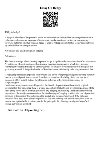 Essay On Hedge
TWhy to hedge?
A hedge is aimed to offset potential losses on investment of an individual or an organization as it
reduces overal economic exposure of the two previously mentioned entities by guaranteeing
favorable outcome. In other words, a hedge is used to reduce any substantial losses/gains suffered
by an individual or an organization.
Advantages and disadvantages of hedging
Advantages
The main advantage of the currency exposure hedge it significantly lowers the risk of an investment.
As in the case of any investment, if an investor makes an investment in which there are many
independent variables that are out of their control, the investor would lose money if things do not
go as they planned. A hedge is aimed to offset these losses and thereby reduce any unwanted risk.
Hedging the transaction exposure with options also offers total protection against adverse currency
moves, potential profit in the case of favorable event and the flexibility of the contract itself;
meaning it offers a right, but not the obligation to buy or sell ... Show more content on
Helpwriting.net ...
In this case, some investors would question the benefit of speculation related to the original
investment in this way, since there is always a possibility that different investment positions of the
same entity would offset themselves without any hedging, thus making the latter an unnecessary
expenditure. Two major costs constitute the disadvantage of hedging position: the cost of premium,
especialy with no major fluctuations on the market, and the opportunity cost if the option is
cancelled for a new, more beneficial purchase. The one and only risk as such associated with an
interest rate option is the premium, that is, the price paid for obtaining the right to buy of sell
foreign currency at specified
... Get more on HelpWriting.net ...
 