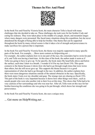 Themes In Fire And Flood
In the book Fire and Flood by Victoria Scott, the main character Tella is faced with many
challenges that she decided to take on. These challenges she took were for her brother Cody and
curing his sickness. They were taken place in the middle of a jungle, desert, and mountain ranges
where many dangers were presented. She faced many situations along this expedition, but she never
abandoned the thought of being able to help her brother. One theme that can be supported
throughout the book by many critical scenes is that it takes a lot of strength and perseverance to
make sacrifices for a person that is important.
In the book Fire and Flood by Victoria Scott, the theme was majorly supported in many specific
parts of the book. For example, ... Show more content on Helpwriting.net ...
For example , the author explains how in in one part of the race, the contenders had to swim for part
of it, and Tella was having a hard time. At this time of the book, the author made it seem as if
Tella was going to have to give up. To be specific, the book states My head bobs above and below
the surface, each time I draw in a breath , I wonder if it ll be my last (Scott 154). This quote
connects to the theme because it shows how she had to go through rough times that were worse
than others, but she still never gave up. This supports the theme because it is a good
representation of what she had to go through in the race. In addition, the author explains how
there were more dangerous situations outside of the natural obstacles in the race. Specifically,
the book states I look over my shoulder and gasp. The strange men are chasing us (Scott 155).
This part of the book is very important because it shows how other things were there , such as
unsafe people who were also another risk to their lives at this time. This shows that Tella had to be
very cautious of her surroundings and who was near her. After all, Tella went on this race for her
brother knowing the conditions she was going to be put through, which shows her strength and
perseverance.
In the book Fire and Flood by Victoria Scott, she uses a unique story
... Get more on HelpWriting.net ...
 