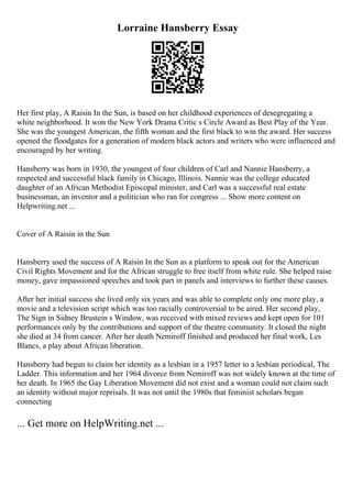 Lorraine Hansberry Essay
Her first play, A Raisin In the Sun, is based on her childhood experiences of desegregating a
white neighborhood. It won the New York Drama Critic s Circle Award as Best Play of the Year.
She was the youngest American, the fifth woman and the first black to win the award. Her success
opened the floodgates for a generation of modern black actors and writers who were influenced and
encouraged by her writing.
Hansberry was born in 1930, the youngest of four children of Carl and Nannie Hansberry, a
respected and successful black family in Chicago, Illinois. Nannie was the college educated
daughter of an African Methodist Episcopal minister, and Carl was a successful real estate
businessman, an inventor and a politician who ran for congress ... Show more content on
Helpwriting.net ...
Cover of A Raisin in the Sun
Hansberry used the success of A Raisin In the Sun as a platform to speak out for the American
Civil Rights Movement and for the African struggle to free itself from white rule. She helped raise
money, gave impassioned speeches and took part in panels and interviews to further these causes.
After her initial success she lived only six years and was able to complete only one more play, a
movie and a television script which was too racially controversial to be aired. Her second play,
The Sign in Sidney Brustein s Window, was received with mixed reviews and kept open for 101
performances only by the contributions and support of the theatre community. It closed the night
she died at 34 from cancer. After her death Nemiroff finished and produced her final work, Les
Blancs, a play about African liberation.
Hansberry had begun to claim her identity as a lesbian in a 1957 letter to a lesbian periodical, The
Ladder. This information and her 1964 divorce from Nemiroff was not widely known at the time of
her death. In 1965 the Gay Liberation Movement did not exist and a woman could not claim such
an identity without major reprisals. It was not until the 1980s that feminist scholars began
connecting
... Get more on HelpWriting.net ...
 