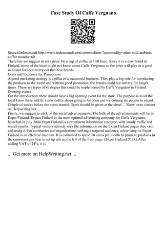 Case Study Of Caffe Vergnano
Source:Indexmundi http://www.indexmundi.com/commodities/?commodity=other mild arabicas
coffee months=60
Therefore we suggest to set a price for a cup of coffee at 3.00 Euro. Since it is a new brand in
Finland, some of the local might not know about Caffe Vergnano so the price will play as a good
indicator for local to try out that new brands.
Costs and Expenses for Promotions
A good marketing strategy is a pillar of a successful business. They play a big role for introducing
the products to the world and without good promotion, the brands could not survive for longer
times. These are types of strategies that could be implemented by Caffe Vergnano in Finland.
Opening events
For the introduction, there should have a big opening event for the store. The purpose is to let the
local know there will be a new coffee shops going to be open and welcoming the people to attend.
Couple of weeks before the event started, flyers should be given at the street ... Show more content
on Helpwriting.net ...
Firstly, we suggest to stick on the social advertisements. The bulk of the advertisements will be in
Expat Finland. Expact Finland is the most optimal advertising company.for Caffe Vergnano,
launched in July 2004.Expat Finland is a prominent information resource, with steady traffic and
search results. Typical visitors actively seek the information on the Expat Finland pages they visit,
and using it. For companies and organizations seeking a targeted audience, advertising on Expat
Finland is an effective medium. It is estimated to spend 70 euros per month to promote products to
the customers per year to set up ads on the left of the front page. (Expat Finland 2013.) After
adding VAT of 24%, it is
... Get more on HelpWriting.net ...
 