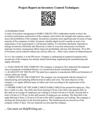 Project Report on Inventory Control Techniques
1.0 INTRODUCTION
A study of inventory management at SARK CABLES LTD is undertaken inorder to know the
inventory performance and position of the company and to know the strength and weakness and to
assess the profitability of the company. Inventories constitute most significant part of assets of large
majority of the companies in India. Inventory a double edged sword is usually an asset of an
organization, if not used properly it will become liability. It is therefore absolutely important to
manage inventories efficiently and effectively in order to overcome unnecessary investment.
Improper inventory management affects long term profitability and may fail ultimately. 10 to 20%
of inventory can be reduced without any adverse effect on ... Show more content on Helpwriting.net
...
As it is, the company is in the SSI sector. Company is undergoing an expansion program and a
second unit of the company has already started functioning, augmenting the manufacturing and
supply efficiently.
1.1.3LOCATION OF THE COMPANY The company is situated in New Industrial Development
Area at Kanjikode in Palakkad District. It is located near Kerala Tamilnadu boarder.
1.1.4CAPACITY OF THE PLANT The plant has a capacity to manufacture 8600 core kilometers of
various cables per month.
1.1.5OBJECTIVE OF THE COMPANY The company was incorporated with the intention of
manufacturing and marketing different kind of cables and wires. The main objective of the
company is to supply different types of cables and wires according to the requirement of the
customers.
1.1.6WORK FORCE OF THE SARK CABLES SARK CABLES has around 60 employees. They
have 3 shifts in a day. The shifts start from morning 8.30 am. First shift is the general shift. In
this shift on an average 45 employees are working it is from 8.30 am to 4.30 pm. Second shift is
from 4.30 pm to 12.30 am. In this shift around 10 employees are working. The final shift is the
night shift and is from 12.30 am to 8.30 am in this shift 5 employees are working. The company is
stocking the final product in the factorial godown. The finished goods are moved out of the
company within 15 days. The raw materials are also kept the company.
... Get more on HelpWriting.net ...
 