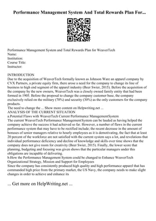 Performance Management System And Total Rewards Plan For...
Performance Management System and Total Rewards Plan for WeaverTech
Name:
Institution:
Course Title:
Instructor:
INTRODUCTION
Due to the acquisition of WeaverTech formally known as Johnson Ware an apparel company by
CVX Partners, a private equity firm, there arose a need for the company to change its line of
business to high end segment of the apparel industry (Beer Swier, 2015). Before the acquisition of
the company by the new owners, WeaverTech was a closely owned family entity that had been
formed in 1905. Before the proposal to change the company customer base, the company
exclusively relied on the military (70%) and security (30%) as the only customers for the company
products.
The need to change the ... Show more content on Helpwriting.net ...
ANALYSIS OF THE CURRENT SITUATION
a.Potential Flaws with WeaverTech Current Performance ManagementSystem
The current WeaverTech Performance ManagementSystem can be lauded as having helped the
company achieve the success it had achieved so far. However, a number of flaws in the current
performance system that may have to be rectified include; the recent decrease in the amount of
bonuses of senior managers relative to hourly employees as it is demotivating, the fact that at least
20 percent of the workforce are not satisfied with the current system says a lot, and revelations that
individual performance deficiency and decline of knowledge and skills over time shows that the
company does not give room for creativity (Beer Swier, 2015). Finally, the lower score that
planning, budgeting and focusing was given shows that the particular managers under this
obligations are incapable of delivering.
b.How the Performance Management System could be changed to Enhance WeaverTech
Organizational Strategy, Mission and Support for Employees
Since the company has consistently produced high quality and high performance apparel that has
commanded high price from the primary market, the US Navy, the company needs to make slight
changes in order to achieve and enhance its
... Get more on HelpWriting.net ...
 