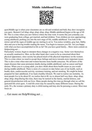 Middle Adulthood Essay
quot;Middle age is when your classmates are so old and wrinkled and bald, they don t recognize
you quot;. Bennett Cerf nbsp; nbsp; nbsp; nbsp; nbsp; Middle adulthood begins at the age of 40
60. This is a time when you can t believe where the time went. It seems like just yesterday you
were graduating from college, got married, and had children. Your children are now approaching
young adulthood, pushing you into the next stage of life, middle adulthood. You look in the
mirror and all the signs of middle age are starting to set in. You notice wrinkles, gray hair, flabby
skin and you re having trouble reading the menu. You begin to reassess you life. Are you happy
with what you have accomplished in life so far? Do you have good family... Show more content on
Helpwriting.net ...
Particularly women, begin to interpret these changes in a negative way. Some view themselves
as sexually unattractive. Men, on the other hand, don t seem to be as concerned about their
physical appearance, since society has placed much of the physical importance on the women.
This is a time where we need to accept these failings and move towards more important issues.
This is also a time when men and women become more health conscious. We all know of the
major diseases that cause premature deaths during middle adulthood, such as cancer and heart
disease. When you re a young adult, you don t think about these health issues as you would
during middle adulthood. There is more of a concern to take better care of our health, such as
heathy diets, cardiovascular activity, resistance training, and not smoking. We might be better
prepared for later adulthood, if we lead a healthy lifestyle. We start to realize our mortality. As
most people live to be about 85, we realize that at 40, we re almost half way there. nbsp; nbsp;
nbsp; nbsp; nbsp;During this time, there may be turmoil in the family, marital distress, and
general dissatisfaction with our lives. Many people during this time go through what we call the
quot;mid life crisis quot;. A mid life crisis may be caused by many different issues. During the
early 30 s, the woman s primary duty is child rearing and may also be pursuing a career. Most men
focus on
... Get more on HelpWriting.net ...
 