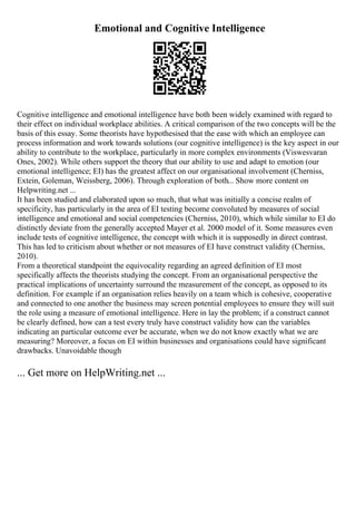 Emotional and Cognitive Intelligence
Cognitive intelligence and emotional intelligence have both been widely examined with regard to
their effect on individual workplace abilities. A critical comparison of the two concepts will be the
basis of this essay. Some theorists have hypothesised that the ease with which an employee can
process information and work towards solutions (our cognitive intelligence) is the key aspect in our
ability to contribute to the workplace, particularly in more complex environments (Viswesvaran
Ones, 2002). While others support the theory that our ability to use and adapt to emotion (our
emotional intelligence; EI) has the greatest affect on our organisational involvement (Cherniss,
Extein, Goleman, Weissberg, 2006). Through exploration of both... Show more content on
Helpwriting.net ...
It has been studied and elaborated upon so much, that what was initially a concise realm of
specificity, has particularly in the area of EI testing become convoluted by measures of social
intelligence and emotional and social competencies (Cherniss, 2010), which while similar to EI do
distinctly deviate from the generally accepted Mayer et al. 2000 model of it. Some measures even
include tests of cognitive intelligence, the concept with which it is supposedly in direct contrast.
This has led to criticism about whether or not measures of EI have construct validity (Cherniss,
2010).
From a theoretical standpoint the equivocality regarding an agreed definition of EI most
specifically affects the theorists studying the concept. From an organisational perspective the
practical implications of uncertainty surround the measurement of the concept, as opposed to its
definition. For example if an organisation relies heavily on a team which is cohesive, cooperative
and connected to one another the business may screen potential employees to ensure they will suit
the role using a measure of emotional intelligence. Here in lay the problem; if a construct cannot
be clearly defined, how can a test every truly have construct validity how can the variables
indicating an particular outcome ever be accurate, when we do not know exactly what we are
measuring? Moreover, a focus on EI within businesses and organisations could have significant
drawbacks. Unavoidable though
... Get more on HelpWriting.net ...
 