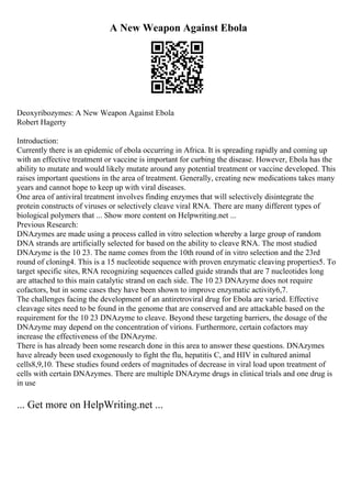 A New Weapon Against Ebola
Deoxyribozymes: A New Weapon Against Ebola
Robert Hagerty
Introduction:
Currently there is an epidemic of ebola occurring in Africa. It is spreading rapidly and coming up
with an effective treatment or vaccine is important for curbing the disease. However, Ebola has the
ability to mutate and would likely mutate around any potential treatment or vaccine developed. This
raises important questions in the area of treatment. Generally, creating new medications takes many
years and cannot hope to keep up with viral diseases.
One area of antiviral treatment involves finding enzymes that will selectively disintegrate the
protein constructs of viruses or selectively cleave viral RNA. There are many different types of
biological polymers that ... Show more content on Helpwriting.net ...
Previous Research:
DNAzymes are made using a process called in vitro selection whereby a large group of random
DNA strands are artificially selected for based on the ability to cleave RNA. The most studied
DNAzyme is the 10 23. The name comes from the 10th round of in vitro selection and the 23rd
round of cloning4. This is a 15 nucleotide sequence with proven enzymatic cleaving properties5. To
target specific sites, RNA recognizing sequences called guide strands that are 7 nucleotides long
are attached to this main catalytic strand on each side. The 10 23 DNAzyme does not require
cofactors, but in some cases they have been shown to improve enzymatic activity6,7.
The challenges facing the development of an antiretroviral drug for Ebola are varied. Effective
cleavage sites need to be found in the genome that are conserved and are attackable based on the
requirement for the 10 23 DNAzyme to cleave. Beyond these targeting barriers, the dosage of the
DNAzyme may depend on the concentration of virions. Furthermore, certain cofactors may
increase the effectiveness of the DNAzyme.
There is has already been some research done in this area to answer these questions. DNAzymes
have already been used exogenously to fight the flu, hepatitis C, and HIV in cultured animal
cells8,9,10. These studies found orders of magnitudes of decrease in viral load upon treatment of
cells with certain DNAzymes. There are multiple DNAzyme drugs in clinical trials and one drug is
in use
... Get more on HelpWriting.net ...
 