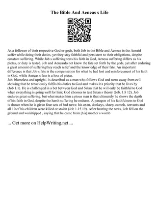 The Bible And Aeneas s Life
As a follower of their respective God or gods, both Job in the Bible and Aeneas in the Aeneid
suffer while doing their duties, yet they stay faithful and persistent to their obligations, despite
constant suffering. While Job s suffering tests his faith in God, Aeneas suffering differs as his
pietas, or duty is tested. Job and Aeneasdo not know the fate set forth by the gods, yet after enduring
a great amount of sufferingthey reach relief and the knowledge of their fate. An important
difference is that Job s fate is the compensation for what he had lost and reinforcement of his faith
in God, while Aeneas s fate is a loss of pietas.
Job, blameless and upright , is described as a man who follows God and turns away from evil
showing that he tenaciously fulfils his duties to God and makes it a priority that he lives by
(Job 1.1). He is challenged in a bet between God and Satan that he will only be faithful to God
when everything is going well for him; God chooses to test Satan s theory (Job. 1.8 12). Job
endures great suffering, but what makes him a pious man is that ultimately he shows the depth
of his faith in God, despite the harsh suffering he endures. A paragon of his faithfulness to God
is shown when he is given four sets of bad news: his oxen, donkeys, sheep, camels, servants and
all 10 of his children were killed or stolen (Job 1.15 19). After hearing the news, Job fell on the
ground and worshipped , saying that he came from [his] mother s womb
... Get more on HelpWriting.net ...
 