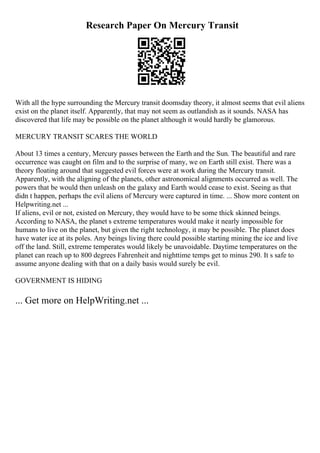 Research Paper On Mercury Transit
With all the hype surrounding the Mercury transit doomsday theory, it almost seems that evil aliens
exist on the planet itself. Apparently, that may not seem as outlandish as it sounds. NASA has
discovered that life may be possible on the planet although it would hardly be glamorous.
MERCURY TRANSIT SCARES THE WORLD
About 13 times a century, Mercury passes between the Earth and the Sun. The beautiful and rare
occurrence was caught on film and to the surprise of many, we on Earth still exist. There was a
theory floating around that suggested evil forces were at work during the Mercury transit.
Apparently, with the aligning of the planets, other astronomical alignments occurred as well. The
powers that be would then unleash on the galaxy and Earth would cease to exist. Seeing as that
didn t happen, perhaps the evil aliens of Mercury were captured in time. ... Show more content on
Helpwriting.net ...
If aliens, evil or not, existed on Mercury, they would have to be some thick skinned beings.
According to NASA, the planet s extreme temperatures would make it nearly impossible for
humans to live on the planet, but given the right technology, it may be possible. The planet does
have water ice at its poles. Any beings living there could possible starting mining the ice and live
off the land. Still, extreme temperates would likely be unavoidable. Daytime temperatures on the
planet can reach up to 800 degrees Fahrenheit and nighttime temps get to minus 290. It s safe to
assume anyone dealing with that on a daily basis would surely be evil.
GOVERNMENT IS HIDING
... Get more on HelpWriting.net ...
 