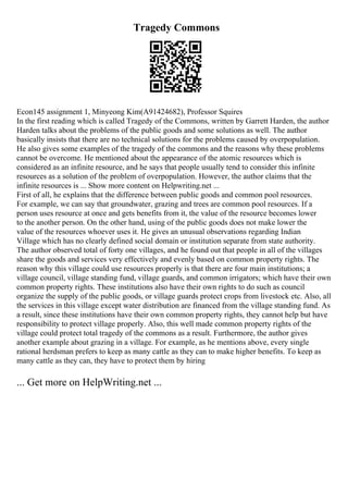 Tragedy Commons
Econ145 assignment 1, Minyeong Kim(A91424682), Professor Squires
In the first reading which is called Tragedy of the Commons, written by Garrett Harden, the author
Harden talks about the problems of the public goods and some solutions as well. The author
basically insists that there are no technical solutions for the problems caused by overpopulation.
He also gives some examples of the tragedy of the commons and the reasons why these problems
cannot be overcome. He mentioned about the appearance of the atomic resources which is
considered as an infinite resource, and he says that people usually tend to consider this infinite
resources as a solution of the problem of overpopulation. However, the author claims that the
infinite resources is ... Show more content on Helpwriting.net ...
First of all, he explains that the difference between public goods and common pool resources.
For example, we can say that groundwater, grazing and trees are common pool resources. If a
person uses resource at once and gets benefits from it, the value of the resource becomes lower
to the another person. On the other hand, using of the public goods does not make lower the
value of the resources whoever uses it. He gives an unusual observations regarding Indian
Village which has no clearly defined social domain or institution separate from state authority.
The author observed total of forty one villages, and he found out that people in all of the villages
share the goods and services very effectively and evenly based on common property rights. The
reason why this village could use resources properly is that there are four main institutions; a
village council, village standing fund, village guards, and common irrigators; which have their own
common property rights. These institutions also have their own rights to do such as council
organize the supply of the public goods, or village guards protect crops from livestock etc. Also, all
the services in this village except water distribution are financed from the village standing fund. As
a result, since these institutions have their own common property rights, they cannot help but have
responsibility to protect village properly. Also, this well made common property rights of the
village could protect total tragedy of the commons as a result. Furthermore, the author gives
another example about grazing in a village. For example, as he mentions above, every single
rational herdsman prefers to keep as many cattle as they can to make higher benefits. To keep as
many cattle as they can, they have to protect them by hiring
... Get more on HelpWriting.net ...
 