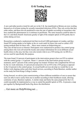 E-Si Testing Essay
A new and rather positive trend for safe sex in the U.K. has manifested as Britons are now availing
themselves of at home testing for sexually transmitted infections (STIs). They rely on kits that they
order online, and these kits are predicted to raise the rate of uptakes according to researchers who
have studied this phenomenon as it continues to proliferate. The same measures could be taken in
the U.S. and likely benefit Americans greatly in light of the rampant uptick in STIs partly due to
online dating services.
Researchers conducted a randomized trial that involved 2,000 participants in London, and they
found STI testing uptake to be higher at the six week mark for those who used so called e STI
testing methods than for those who ... Show more content on Helpwriting.net ...
They also all had access to Internet. Participants were randomized to produce one control group
among them who were all texted the locales and contact information for seven different sexual
health clinics in the area, but they were also texted a link to an e STI testing site via SH:24, a
service used for specifically this purpose.
The team found 2.8 percent of participants in the intervention group to have an STI in contrast
with the control group s 1.4 percent. About 1.1 percent of the intervention group received
treatment, and 0.7 percent of the control group was treated. Of those who completed the STI test
by the six week milestone, 4.3 percent proved positive for an STI in the e STI group as opposed
to the 4.6 percent in the control group. As sexual health services develop we would like to see
further work aligning online and clinic based services, according to Paula Baraitser, another author
on the study but from Kings College London.
Going forward, we advise joint commissioning of these different modalities of care to ensure that
users are able to move easily from one to another according to their healthcare needs, allowing
continuity of care, Baraitser explains. A similar study and likely the same proposal for the U.S.
could reasonably be implemented as a way to curtail the parallel uptick in STIs. At present, a map
put together by BackgroundChecks.Org shows the distribution
... Get more on HelpWriting.net ...
 