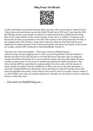 Dbq Essay On Brazil
wealth could define your position between others and show that you have power. Brazil has had
2 big events in the past decade one was the Futbol World Cup in 2014 and 2 years later the 2016
Rio Olympic Games, many people saw Brazil as a really peaceful and wealth nation by being
able to host 2 huge athletic events in short amount of time, but is it wealthy? I would say yeah
because the diversity in agriculture in one side of the country to the tourist attraction for many in
the southeast side of the country, 2 large cities in the area which are Sao Paulo and the most
popular Rio de Janeiro because of the Carnival and beaches and shows that regions in the country
are wealthy, and the GDP worldwide in which BrazilRanks Number 8!.
They have one of the most popular ... Show more content on Helpwriting.net ...
And the average for the struggling class is 2190 a year, the big problem with this numbers is
that the rich earns 50 US each day that is x10 what the lowest class gets a day, by doing the
numbers provided in Document D we can say that the country does not really appear the be as
wealthy as others make it to be, however numbers provided by the GDP in document A that
shows that the GDP per capita Brazil is ranked number 64 in the world, with the amount of
money people can spend is between 10,000 and 12,500 a year, also in the same document, is
shown the standard GDP and in that Rank it shows that Brazil is ranked #8 and this shows that
when the population has money to buy whatever they need to survive everyday it doesn t matter if
it s only 10,000 a year, they can maintain themselves and make wise decisions in where to spend the
money on when they need
... Get more on HelpWriting.net ...
 