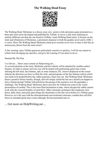 The Walking Dead Essay
The Walking Dead: Michonne is a choose your own , point n click adventure game presented as a
three part mini series developed and published by Telltale. It serves a side story featuring an
entirely different cast than the one found in Telltale s main Walking Dead series. It focuses on the
trials and tribulations of Michonne, a prominent character in both the graphic novel and in AMC s
tv series. Does The Walking Dead: Michonne stand up to scrutiny on its own, or does it feel like an
unnecessary detour from the main series?
A fair warning: since Telltale gamesare particularly sensitive to spoilers, I will do my utmost to
refrain from divulging any specifics, and give fair warning if I am about to do so.
Haunted By The Past
I ve left too ... Show more content on Helpwriting.net ...
At several junctions in the story, Michonne and her cohorts will be attacked by zombies and/or
humans. In order to ensure survival, you will be tasked with performing quick time events
utilizing the left stick, face buttons, and, in some instances, R2. Arrows displayed on the screen
indicate the direction you have to flick the stick, and pictograms of the face buttons inform which
one needs to be pushed before the, rather generous, timer runs out. The Walking Dead: Michonne
doesn t penalize failure harshly, though, and will simply reload the last save should you happen to
miss a button prompt Telltale still prioritizes the pacing of the narrative over the gameplay s
challenge. The Walking Dead: Michonne shows just how far Telltale has come in the visual
presentation of combat. This is the most fluid incarnation to date, where deceptively subtle camera
work sells the visceral brutality of each blow. Other cinematic techniques like temporary slow
down, dolly shots, and quick pans brings the skirmishes to life like never before in a Telltale game.
However, as is the case with the aforementioned conversational cutscenes, combat does still boil
down to extended quick time events although, the best presented ones to
... Get more on HelpWriting.net ...
 