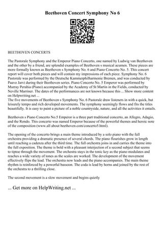 Beethoven Concert Symphony No 6
BEETHOVEN CONCERTS
The Pastorale Symphony and the Emperor Piano Concerto, one named by Ludwig van Beethoven
and the other by a friend, are splendid examples of Beethoven s musical acumen. These pieces are
more formally known as Beethoven s Symphony No. 6 and Piano Concerto No. 5. This concert
report will cover both pieces and will contain my impressions of each piece. Symphony No. 6
Pastorale was performed by the Deutsche Kammerphilharmonie Bremen, and was conducted by
Paavo Jarvi during their Beethoven series. Piano Concerto No. 5 Emperor was performed by
Murray Perahia (Piano) accompanied by the Academy of St Martin in the Fields, conducted by
Neville Marriner. The dates of the performances are not known because this... Show more content
on Helpwriting.net ...
The five movements of Beethoven s Symphony No. 6 Pastorale draw listeners in with a quick, but
leisurely tempo and rich developed movements. The symphony seemingly flows and fits the titles
beautifully. It is easy to paint a picture of a noble countryside, nature, and all the activities it entails.
Beethoven s Piano Concerto No.5 Emperor is a three part traditional concerto, an Allegro, Adagio,
and the Rondo. This concerto was named Emperor because of the powerful themes and heroic note
of the composition (www.all about beethoven.com/concerto5.html).
The opening of the concerto brings a main theme introduced by a solo piano with the full
orchestra providing a dramatic presence of several chords. The piano flourishes grow in length
until reaching a cadenza after the third time. The full orchestra joins in and carries the theme into
the full exposition. The theme is bold with a pleasant interjection of a second subject that seems
to tiptoe through the movement. The orchestra stays in the tonic key as the piano modulates and
reaches a wide variety of tones as the scales are worked. The development of the movement
effectively flips the lead. The orchestra now leads and the piano accompanies. The main theme
rhythm is reinforced by a powerful bassoon. The coda is lead by horns and joined by the rest of
the orchestra to a thrilling close.
The second movement is a slow movement and begins quietly
... Get more on HelpWriting.net ...
 