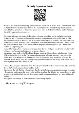 Orderly Departure Study
Australia has been involve in many wars such as the Sudan war or World War 2. Australia has one
of the most diverse cultures concentrated in a small region, this is due to many factors, such as
wars. The first generation of the ethinic groups have most likely fled their home land to Australia
for safety, oppurtunity or resources.
During the Vietnam war, many civilians have migrated around the world, including Australia.
Before the war, Vietnamese and other non european migrants found it incredibly hard to gain
permission to migrate to Australia due to the White Austrlia policy. However, the aftermath of the
Vietnam war forced Australia to take refugees in, such as the Vietnamese and Indo Chinese. Note
that there was fewer than 2000 Vietnamese born people in Australia prior to the... Show more
content on Helpwriting.net ...
Many of the Iraq culture originated as refugees from the Iraq first gulf war. Similar situation to the
Vietnam war, Australia had obligation to take in refugees.
Many other wars, such as the Mayalsian, Korean, Japenese, Chinese boxer rebellion and South
African, happening prior to the Vietnam war has attracted refugees, not many came due to the
White Australian policy and the fact that the Orderly Departure program did not influence the
refugees, which is why there is a lower percentage of these cultures (excluding the Chinese due to
their migration after the Vietnam War).
Finally, the Aboriginal culture has been dwindled, where certain clans have died out. This is mainly
due to the White Australian Policy and the Stolen
Generation. But it is the first colonial wars that drove the Indigeneous population to near extinction
. Because the Indigeneous did not own the land (terra nulius) the Britains saw it as a chance to take
over the new land and its resources. This caused a violent outbreak of many turf wars , ultimately
leading to
Aboriginals succumbing to the Britains and forced to stop fighting
... Get more on HelpWriting.net ...
 