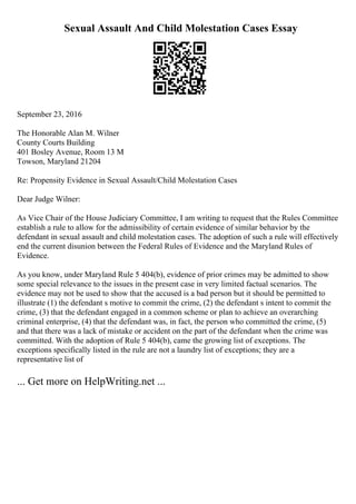 Sexual Assault And Child Molestation Cases Essay
September 23, 2016
The Honorable Alan M. Wilner
County Courts Building
401 Bosley Avenue, Room 13 M
Towson, Maryland 21204
Re: Propensity Evidence in Sexual Assault/Child Molestation Cases
Dear Judge Wilner:
As Vice Chair of the House Judiciary Committee, I am writing to request that the Rules Committee
establish a rule to allow for the admissibility of certain evidence of similar behavior by the
defendant in sexual assault and child molestation cases. The adoption of such a rule will effectively
end the current disunion between the Federal Rules of Evidence and the Maryland Rules of
Evidence.
As you know, under Maryland Rule 5 404(b), evidence of prior crimes may be admitted to show
some special relevance to the issues in the present case in very limited factual scenarios. The
evidence may not be used to show that the accused is a bad person but it should be permitted to
illustrate (1) the defendant s motive to commit the crime, (2) the defendant s intent to commit the
crime, (3) that the defendant engaged in a common scheme or plan to achieve an overarching
criminal enterprise, (4) that the defendant was, in fact, the person who committed the crime, (5)
and that there was a lack of mistake or accident on the part of the defendant when the crime was
committed. With the adoption of Rule 5 404(b), came the growing list of exceptions. The
exceptions specifically listed in the rule are not a laundry list of exceptions; they are a
representative list of
... Get more on HelpWriting.net ...
 
