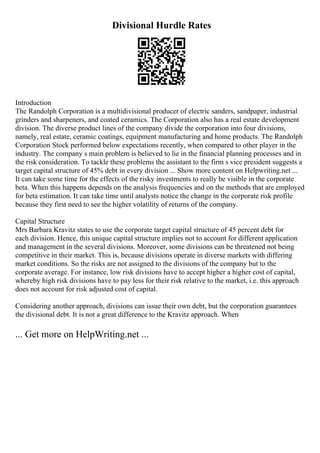 Divisional Hurdle Rates
Introduction
The Randolph Corporation is a multidivisional producer of electric sanders, sandpaper, industrial
grinders and sharpeners, and coated ceramics. The Corporation also has a real estate development
division. The diverse product lines of the company divide the corporation into four divisions,
namely, real estate, ceramic coatings, equipment manufacturing and home products. The Randolph
Corporation Stock performed below expectations recently, when compared to other player in the
industry. The company s main problem is believed to lie in the financial planning processes and in
the risk consideration. To tackle these problems the assistant to the firm s vice president suggests a
target capital structure of 45% debt in every division ... Show more content on Helpwriting.net ...
It can take some time for the effects of the risky investments to really be visible in the corporate
beta. When this happens depends on the analysis frequencies and on the methods that are employed
for beta estimation. It can take time until analysts notice the change in the corporate risk profile
because they first need to see the higher volatility of returns of the company.
Capital Structure
Mrs Barbara Kravitz states to use the corporate target capital structure of 45 percent debt for
each division. Hence, this unique capital structure implies not to account for different application
and management in the several divisions. Moreover, some divisions can be threatened not being
competitive in their market. This is, because divisions operate in diverse markets with differing
market conditions. So the risks are not assigned to the divisions of the company but to the
corporate average. For instance, low risk divisions have to accept higher a higher cost of capital,
whereby high risk divisions have to pay less for their risk relative to the market, i.e. this approach
does not account for risk adjusted cost of capital.
Considering another approach, divisions can issue their own debt, but the corporation guarantees
the divisional debt. It is not a great difference to the Kravitz approach. When
... Get more on HelpWriting.net ...
 