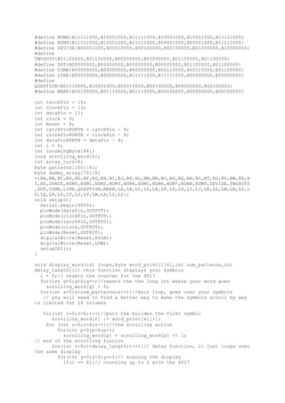 #define NUM8{B11111000,B10001000,B11111000,B10001000,B10001000,B11111000}
#define NUM9{B11111000,B10001000,B11111000,B00001000,B00001000,B11111000}
#define DEVIDE{B00001000,B00010000,B00100000,B00100000,B01000000,B10000000}
#define
TWODOTS{B01100000,B01100000,B00000000,B00000000,B01100000,B01100000}
#define DOT{B00000000,B00000000,B00000000,B00000000,B01100000,B01100000}
#define COMA{B00000000,B00000000,B00000000,B00110000,B00110000,B01100000}
#define LINE{B00000000,B00000000,B11111000,B11111000,B00000000,B00000000}
#define
QUASTION{B01110000,B10001000,B00010000,B00100000,B00000000,B00100000}
#define MARK{B00100000,B01110000,B01110000,B00100000,B00000000,B00100000}
int latchPin = 10;
int clockPin = 13;
int dataPin = 11;
int clock = 9;
int Reset = 8;
int latchPinPORTB = latchPin - 8;
int clockPinPORTB = clockPin - 8;
int dataPinPORTB = dataPin - 8;
int i = 0;
int incomingByte[44];
long scrolling_word[6];
int array_turn=0;
byte patterns[100][6];
byte dummy_array[70][6]
={BA,BB,BC,BD,BE,BF,BG,BH,BI,BJ,BK,BL,BM,BN,BO,BP,BQ,BR,BS,BT,BU,BV,BW,BX,B
Y,BZ,SPACE,NUM0,NUM1,NUM2,NUM3,NUM4,NUM5,NUM6,NUM7,NUM8,NUM9,DEVIDE,TWODOTS
,DOT,COMA,LINE,QUASTION,MARK,LA,LB,LC,LD,LE,LF,LG,LH,LI,LJ,LK,LL,LM,LN,LO,L
P,LQ,LR,LS,LT,LU,LV,LW,LX,LY,LZ};
void setup(){
Serial.begin(9600);
pinMode(dataPin,OUTPUT);
pinMode(clockPin,OUTPUT);
pinMode(latchPin,OUTPUT);
pinMode(clock,OUTPUT);
pinMode(Reset,OUTPUT);
digitalWrite(Reset,HIGH);
digitalWrite(Reset,LOW);
setupSPI();
}
void display_word(int loops,byte word_print[][6],int num_patterns,int
delay_langth){// this function displays your symbols
i = 0;// resets the counter fot the 4017
for(int g=0;g<6;g++)//resets the the long int where your word goes
scrolling_word[g] = 0;
for(int x=0;x<num_patterns;x++){//main loop, goes over your symbols
// you will need to find a better way to make the symbols scroll my way
is limited for 24 columns
for(int r=0;r<6;r++)//puts the buildes the first symbol
scrolling_word[r] |= word_print[x][r];
for (int z=0;z<6;z++){//the sctolling action
for(int p=0;p<6;p++)
scrolling_word[p] = scrolling_word[p] << 1;
// end of the scrolling funcion
for(int t=0;t<delay_langth;t++){// delay function, it just loops over
the same display
for(int y=0;y<6;y++){// scaning the display
if(i == 6){// counting up to 6 with the 4017
 