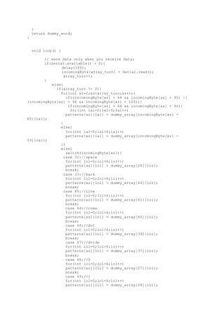 }
return dummy_word;
}
void loop() {
// send data only when you receive data:
if(Serial.available() > 0){
delay(100);
incomingByte[array_turn] = Serial.read();
array_turn++;
}
else{
if(array_turn != 0){
for(int az=0;az<array_turn;az++){
if((incomingByte[az] > 64 && incomingByte[az] < 91) ||
(incomingByte[az] > 96 && incomingByte[az] < 123)){
if(incomingByte[az] > 64 && incomingByte[az] < 91){
for(int lal=0;lal<6;lal++)
patterns[az][lal] = dummy_array[incomingByte[az] -
65][lal];
}
else{
for(int lal=0;lal<6;lal++)
patterns[az][lal] = dummy_array[incomingByte[az] -
53][lal];
}}
else{
switch(incomingByte[az]){
case 32://space
for(int lol=0;lol<6;lol++)
patterns[az][lol] = dummy_array[26][lol];
break;
case 33://mark
for(int lol=0;lol<6;lol++)
patterns[az][lol] = dummy_array[43][lol];
break;
case 45://line
for(int lol=0;lol<6;lol++)
patterns[az][lol] = dummy_array[41][lol];
break;
case 44://coma
for(int lol=0;lol<6;lol++)
patterns[az][lol] = dummy_array[40][lol];
break;
case 46://dot
for(int lol=0;lol<6;lol++)
patterns[az][lol] = dummy_array[39][lol];
break;
case 47://dvide
for(int lol=0;lol<6;lol++)
patterns[az][lol] = dummy_array[37][lol];
break;
case 48://0
for(int lol=0;lol<6;lol++)
patterns[az][lol] = dummy_array[27][lol];
break;
case 49://1
for(int lol=0;lol<6;lol++)
patterns[az][lol] = dummy_array[28][lol];
 
