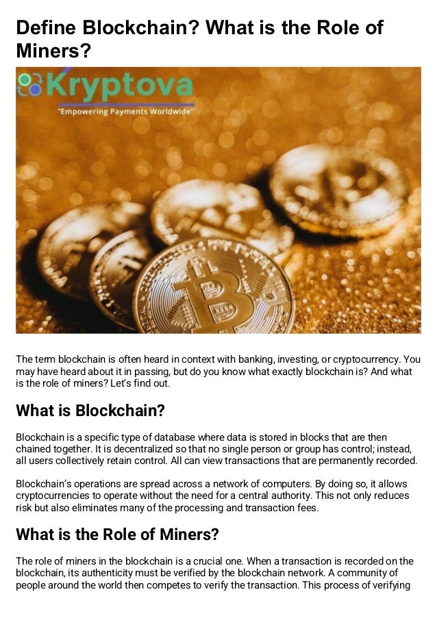 Define Blockchain? What is the Role of
Miners?
The term blockchain is often heard in context with banking, investing, or cryptocurrency. You
may have heard about it in passing, but do you know what exactly blockchain is? And what
is the role of miners? Let’s find out.
What is Blockchain?
Blockchain is a specific type of database where data is stored in blocks that are then
chained together. It is decentralized so that no single person or group has control; instead,
all users collectively retain control. All can view transactions that are permanently recorded.
Blockchain’s operations are spread across a network of computers. By doing so, it allows
cryptocurrencies to operate without the need for a central authority. This not only reduces
risk but also eliminates many of the processing and transaction fees.
What is the Role of Miners?
The role of miners in the blockchain is a crucial one. When a transaction is recorded on the
blockchain, its authenticity must be verified by the blockchain network. A community of
people around the world then competes to verify the transaction. This process of verifying
 