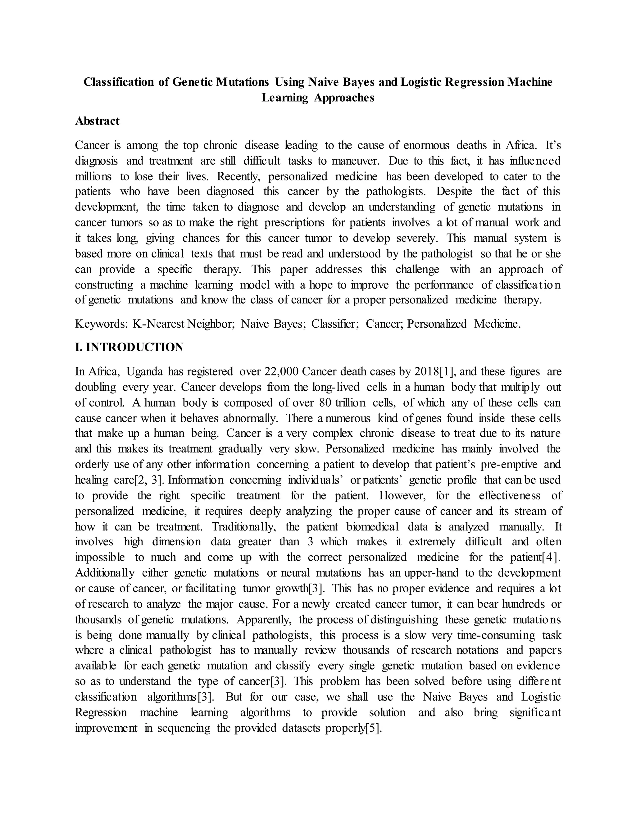 Classification of Genetic Mutations Using Naive Bayes and Logistic Regression Machine
Learning Approaches
Abstract
Cancer is among the top chronic disease leading to the cause of enormous deaths in Africa. It’s
diagnosis and treatment are still difficult tasks to maneuver. Due to this fact, it has influenced
millions to lose their lives. Recently, personalized medicine has been developed to cater to the
patients who have been diagnosed this cancer by the pathologists. Despite the fact of this
development, the time taken to diagnose and develop an understanding of genetic mutations in
cancer tumors so as to make the right prescriptions for patients involves a lot of manual work and
it takes long, giving chances for this cancer tumor to develop severely. This manual system is
based more on clinical texts that must be read and understood by the pathologist so that he or she
can provide a specific therapy. This paper addresses this challenge with an approach of
constructing a machine learning model with a hope to improve the performance of classification
of genetic mutations and know the class of cancer for a proper personalized medicine therapy.
Keywords: K-Nearest Neighbor; Naive Bayes; Classifier; Cancer; Personalized Medicine.
I. INTRODUCTION
In Africa, Uganda has registered over 22,000 Cancer death cases by 2018[1], and these figures are
doubling every year. Cancer develops from the long-lived cells in a human body that multiply out
of control. A human body is composed of over 80 trillion cells, of which any of these cells can
cause cancer when it behaves abnormally. There a numerous kind of genes found inside these cells
that make up a human being. Cancer is a very complex chronic disease to treat due to its nature
and this makes its treatment gradually very slow. Personalized medicine has mainly involved the
orderly use of any other information concerning a patient to develop that patient’s pre-emptive and
healing care[2, 3]. Information concerning individuals’ or patients’ genetic profile that can be used
to provide the right specific treatment for the patient. However, for the effectiveness of
personalized medicine, it requires deeply analyzing the proper cause of cancer and its stream of
how it can be treatment. Traditionally, the patient biomedical data is analyzed manually. It
involves high dimension data greater than 3 which makes it extremely difficult and often
impossible to much and come up with the correct personalized medicine for the patient[4].
Additionally either genetic mutations or neural mutations has an upper-hand to the development
or cause of cancer, or facilitating tumor growth[3]. This has no proper evidence and requires a lot
of research to analyze the major cause. For a newly created cancer tumor, it can bear hundreds or
thousands of genetic mutations. Apparently, the process of distinguishing these genetic mutations
is being done manually by clinical pathologists, this process is a slow very time-consuming task
where a clinical pathologist has to manually review thousands of research notations and papers
available for each genetic mutation and classify every single genetic mutation based on evidence
so as to understand the type of cancer[3]. This problem has been solved before using different
classification algorithms[3]. But for our case, we shall use the Naive Bayes and Logistic
Regression machine learning algorithms to provide solution and also bring significant
improvement in sequencing the provided datasets properly[5].
 