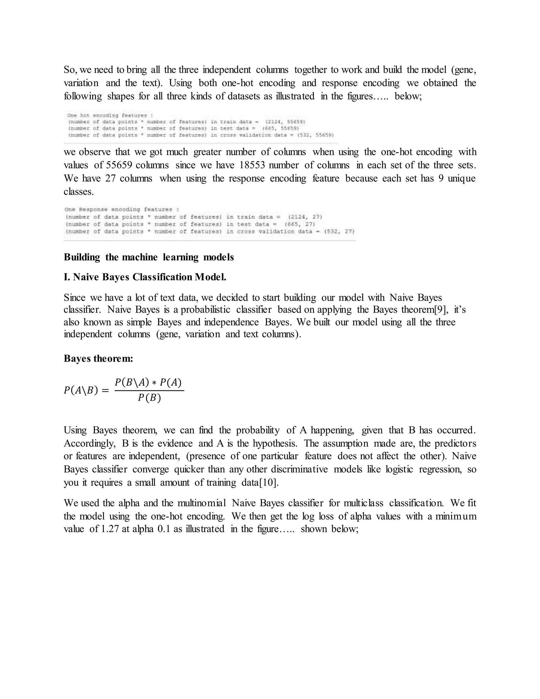 So, we need to bring all the three independent columns together to work and build the model (gene,
variation and the text). Using both one-hot encoding and response encoding we obtained the
following shapes for all three kinds of datasets as illustrated in the figures….. below;
we observe that we got much greater number of columns when using the one-hot encoding with
values of 55659 columns since we have 18553 number of columns in each set of the three sets.
We have 27 columns when using the response encoding feature because each set has 9 unique
classes.
Building the machine learning models
I. Naive Bayes Classification Model.
Since we have a lot of text data, we decided to start building our model with Naive Bayes
classifier. Naive Bayes is a probabilistic classifier based on applying the Bayes theorem[9], it’s
also known as simple Bayes and independence Bayes. We built our model using all the three
independent columns (gene, variation and text columns).
Bayes theorem:
𝑃( 𝐴𝐵) =
𝑃( 𝐵𝐴) ∗ 𝑃(𝐴)
𝑃(𝐵)
Using Bayes theorem, we can find the probability of A happening, given that B has occurred.
Accordingly, B is the evidence and A is the hypothesis. The assumption made are, the predictors
or features are independent, (presence of one particular feature does not affect the other). Naive
Bayes classifier converge quicker than any other discriminative models like logistic regression, so
you it requires a small amount of training data[10].
We used the alpha and the multinomial Naive Bayes classifier for multiclass classification. We fit
the model using the one-hot encoding. We then get the log loss of alpha values with a minimum
value of 1.27 at alpha 0.1 as illustrated in the figure….. shown below;
 