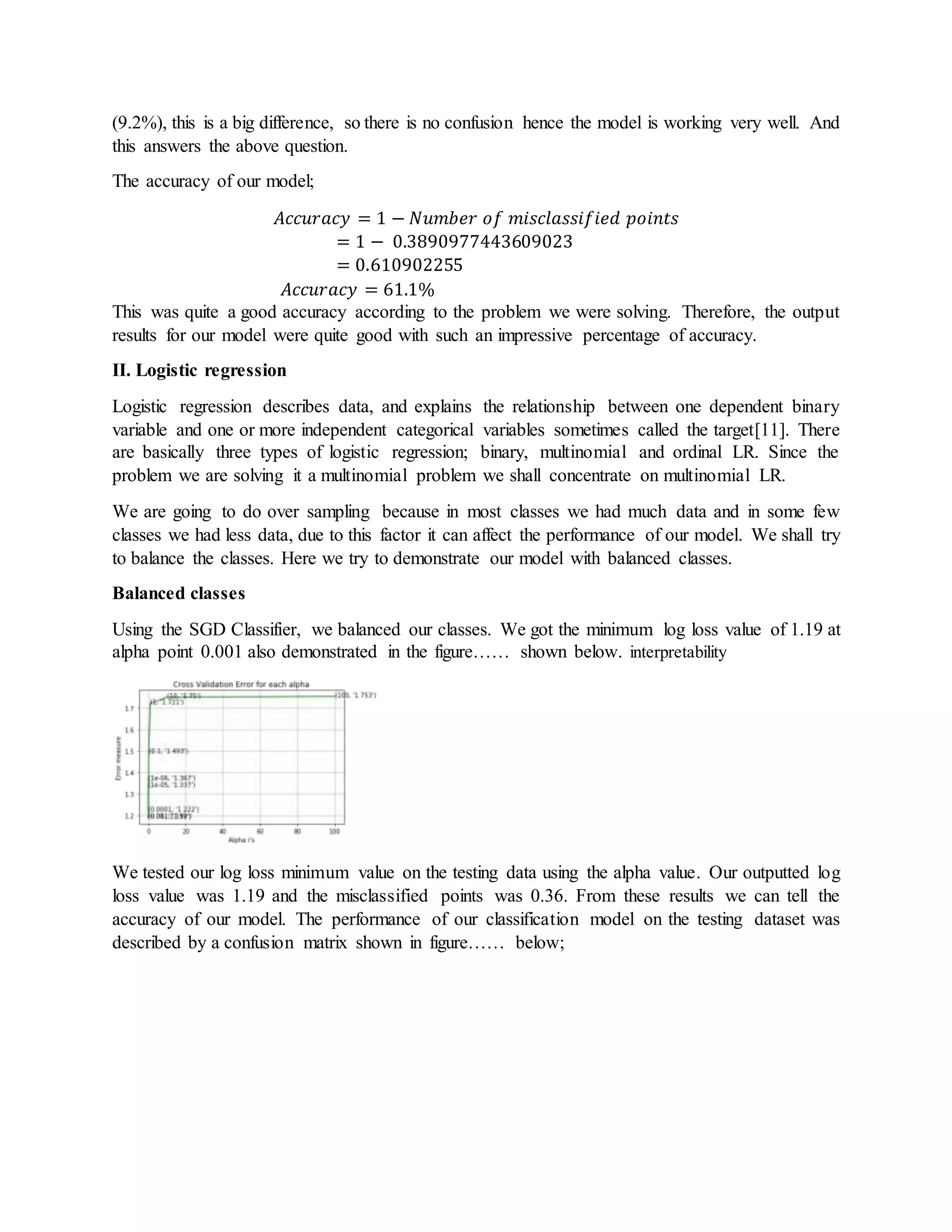 (9.2%), this is a big difference, so there is no confusion hence the model is working very well. And
this answers the above question.
The accuracy of our model;
𝐴𝑐𝑐𝑢𝑟𝑎𝑐𝑦 = 1 − 𝑁𝑢𝑚𝑏𝑒𝑟 𝑜𝑓 𝑚𝑖𝑠𝑐𝑙𝑎𝑠𝑠𝑖𝑓𝑖𝑒𝑑 𝑝𝑜𝑖𝑛𝑡𝑠
= 1 − 0.3890977443609023
= 0.610902255
𝐴𝑐𝑐𝑢𝑟𝑎𝑐𝑦 = 61.1%
This was quite a good accuracy according to the problem we were solving. Therefore, the output
results for our model were quite good with such an impressive percentage of accuracy.
II. Logistic regression
Logistic regression describes data, and explains the relationship between one dependent binary
variable and one or more independent categorical variables sometimes called the target[11]. There
are basically three types of logistic regression; binary, multinomial and ordinal LR. Since the
problem we are solving it a multinomial problem we shall concentrate on multinomial LR.
We are going to do over sampling because in most classes we had much data and in some few
classes we had less data, due to this factor it can affect the performance of our model. We shall try
to balance the classes. Here we try to demonstrate our model with balanced classes.
Balanced classes
Using the SGD Classifier, we balanced our classes. We got the minimum log loss value of 1.19 at
alpha point 0.001 also demonstrated in the figure…… shown below. interpretability
We tested our log loss minimum value on the testing data using the alpha value. Our outputted log
loss value was 1.19 and the misclassified points was 0.36. From these results we can tell the
accuracy of our model. The performance of our classification model on the testing dataset was
described by a confusion matrix shown in figure…… below;
 
