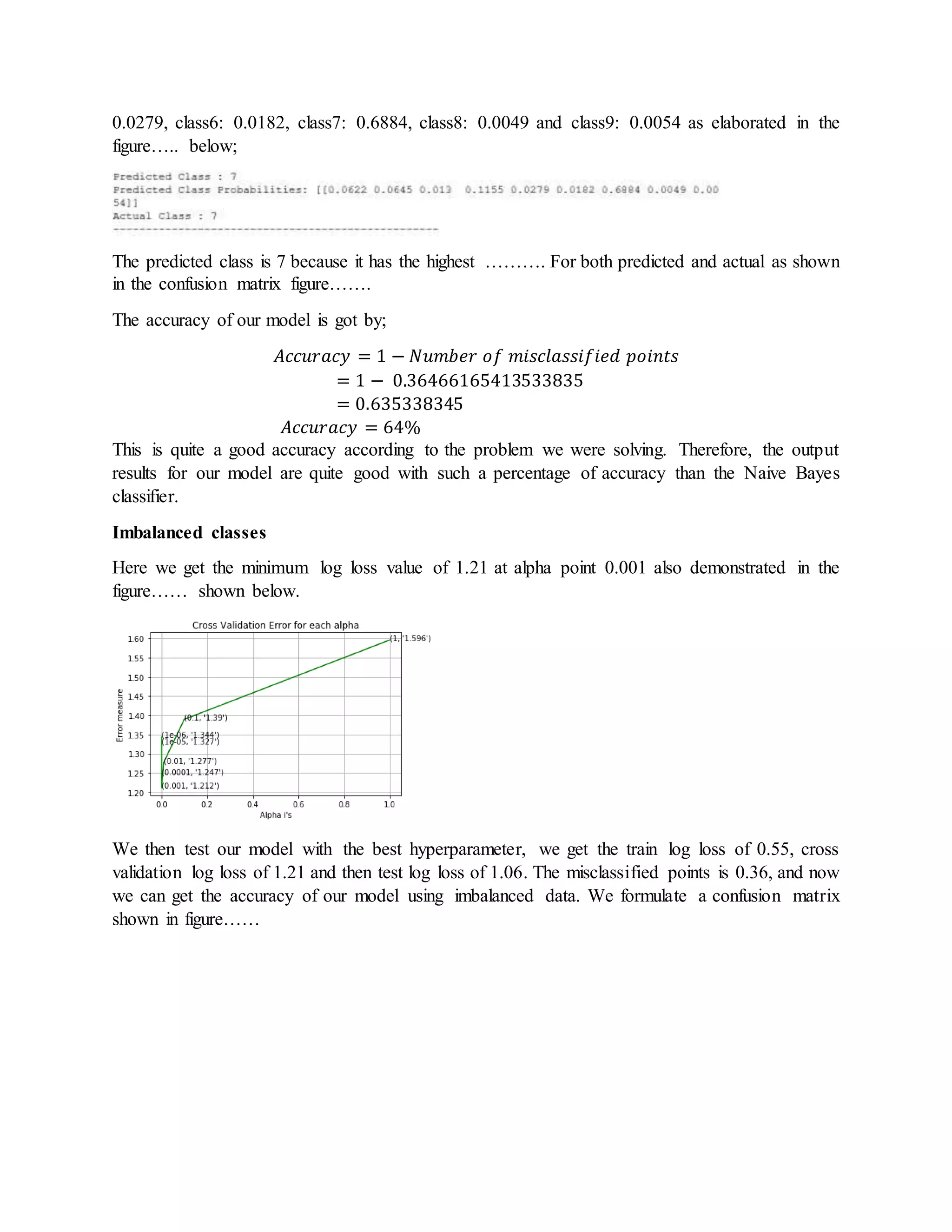 0.0279, class6: 0.0182, class7: 0.6884, class8: 0.0049 and class9: 0.0054 as elaborated in the
figure….. below;
The predicted class is 7 because it has the highest ………. For both predicted and actual as shown
in the confusion matrix figure…….
The accuracy of our model is got by;
𝐴𝑐𝑐𝑢𝑟𝑎𝑐𝑦 = 1 − 𝑁𝑢𝑚𝑏𝑒𝑟 𝑜𝑓 𝑚𝑖𝑠𝑐𝑙𝑎𝑠𝑠𝑖𝑓𝑖𝑒𝑑 𝑝𝑜𝑖𝑛𝑡𝑠
= 1 − 0.36466165413533835
= 0.635338345
𝐴𝑐𝑐𝑢𝑟𝑎𝑐𝑦 = 64%
This is quite a good accuracy according to the problem we were solving. Therefore, the output
results for our model are quite good with such a percentage of accuracy than the Naive Bayes
classifier.
Imbalanced classes
Here we get the minimum log loss value of 1.21 at alpha point 0.001 also demonstrated in the
figure…… shown below.
We then test our model with the best hyperparameter, we get the train log loss of 0.55, cross
validation log loss of 1.21 and then test log loss of 1.06. The misclassified points is 0.36, and now
we can get the accuracy of our model using imbalanced data. We formulate a confusion matrix
shown in figure……
 