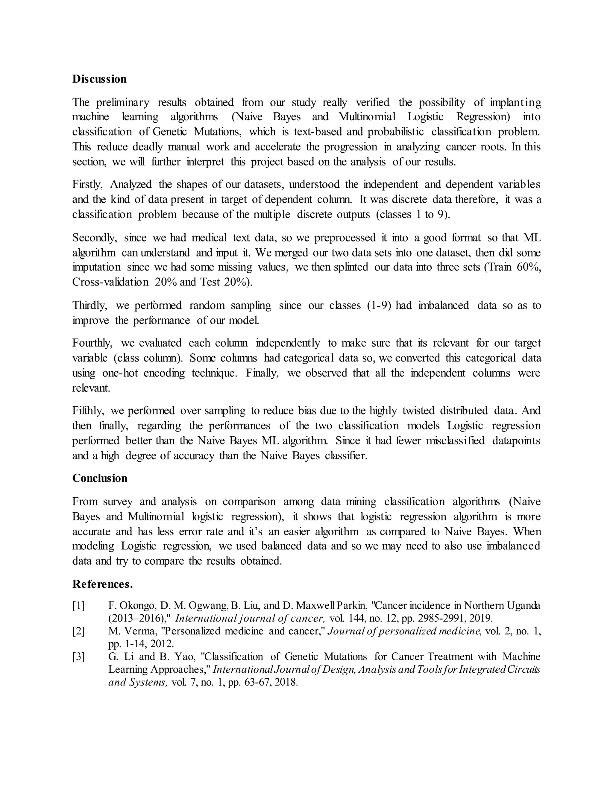 Discussion
The preliminary results obtained from our study really verified the possibility of implanting
machine learning algorithms (Naive Bayes and Multinomial Logistic Regression) into
classification of Genetic Mutations, which is text-based and probabilistic classification problem.
This reduce deadly manual work and accelerate the progression in analyzing cancer roots. In this
section, we will further interpret this project based on the analysis of our results.
Firstly, Analyzed the shapes of our datasets, understood the independent and dependent variables
and the kind of data present in target of dependent column. It was discrete data therefore, it was a
classification problem because of the multiple discrete outputs (classes 1 to 9).
Secondly, since we had medical text data, so we preprocessed it into a good format so that ML
algorithm can understand and input it. We merged our two data sets into one dataset, then did some
imputation since we had some missing values, we then splinted our data into three sets (Train 60%,
Cross-validation 20% and Test 20%).
Thirdly, we performed random sampling since our classes (1-9) had imbalanced data so as to
improve the performance of our model.
Fourthly, we evaluated each column independently to make sure that its relevant for our target
variable (class column). Some columns had categorical data so, we converted this categorical data
using one-hot encoding technique. Finally, we observed that all the independent columns were
relevant.
Fifthly, we performed over sampling to reduce bias due to the highly twisted distributed data. And
then finally, regarding the performances of the two classification models Logistic regression
performed better than the Naive Bayes ML algorithm. Since it had fewer misclassified datapoints
and a high degree of accuracy than the Naive Bayes classifier.
Conclusion
From survey and analysis on comparison among data mining classification algorithms (Naive
Bayes and Multinomial logistic regression), it shows that logistic regression algorithm is more
accurate and has less error rate and it’s an easier algorithm as compared to Naive Bayes. When
modeling Logistic regression, we used balanced data and so we may need to also use imbalanced
data and try to compare the results obtained.
References.
[1] F. Okongo, D. M. Ogwang,B. Liu, and D. MaxwellParkin, "Cancer incidence in Northern Uganda
(2013–2016)," International journal of cancer, vol. 144, no. 12, pp. 2985-2991, 2019.
[2] M. Verma, "Personalized medicine and cancer," Journal of personalized medicine, vol. 2, no. 1,
pp. 1-14, 2012.
[3] G. Li and B. Yao, "Classification of Genetic Mutations for Cancer Treatment with Machine
Learning Approaches," InternationalJournalof Design,Analysisand ToolsforIntegratedCircuits
and Systems, vol. 7, no. 1, pp. 63-67, 2018.
 
