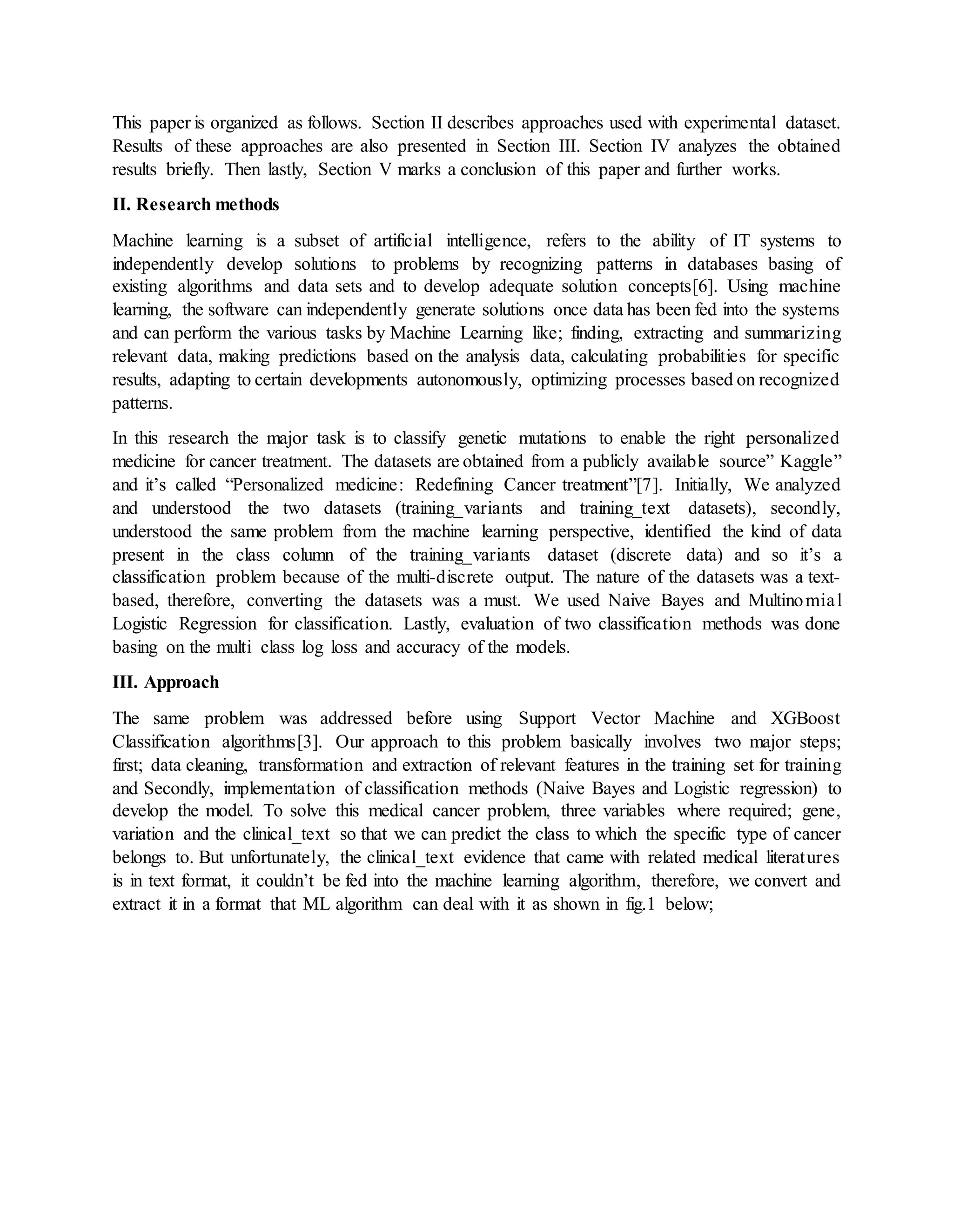 This paper is organized as follows. Section II describes approaches used with experimental dataset.
Results of these approaches are also presented in Section III. Section IV analyzes the obtained
results briefly. Then lastly, Section V marks a conclusion of this paper and further works.
II. Research methods
Machine learning is a subset of artificial intelligence, refers to the ability of IT systems to
independently develop solutions to problems by recognizing patterns in databases basing of
existing algorithms and data sets and to develop adequate solution concepts[6]. Using machine
learning, the software can independently generate solutions once data has been fed into the systems
and can perform the various tasks by Machine Learning like; finding, extracting and summarizing
relevant data, making predictions based on the analysis data, calculating probabilities for specific
results, adapting to certain developments autonomously, optimizing processes based on recognized
patterns.
In this research the major task is to classify genetic mutations to enable the right personalized
medicine for cancer treatment. The datasets are obtained from a publicly available source” Kaggle”
and it’s called “Personalized medicine: Redefining Cancer treatment”[7]. Initially, We analyzed
and understood the two datasets (training_variants and training_text datasets), secondly,
understood the same problem from the machine learning perspective, identified the kind of data
present in the class column of the training_variants dataset (discrete data) and so it’s a
classification problem because of the multi-discrete output. The nature of the datasets was a text-
based, therefore, converting the datasets was a must. We used Naive Bayes and Multinomial
Logistic Regression for classification. Lastly, evaluation of two classification methods was done
basing on the multi class log loss and accuracy of the models.
III. Approach
The same problem was addressed before using Support Vector Machine and XGBoost
Classification algorithms[3]. Our approach to this problem basically involves two major steps;
first; data cleaning, transformation and extraction of relevant features in the training set for training
and Secondly, implementation of classification methods (Naive Bayes and Logistic regression) to
develop the model. To solve this medical cancer problem, three variables where required; gene,
variation and the clinical_text so that we can predict the class to which the specific type of cancer
belongs to. But unfortunately, the clinical_text evidence that came with related medical literatures
is in text format, it couldn’t be fed into the machine learning algorithm, therefore, we convert and
extract it in a format that ML algorithm can deal with it as shown in fig.1 below;
 